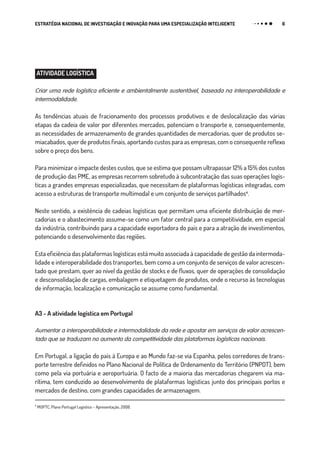 6ESTRATÉGIA NACIONAL DE INVESTIGAÇÃO E INOVAÇÃO PARA UMA ESPECIALIZAÇÃO INTELIGENTE
ATIVIDADE LOGÍSTICA
Criar uma rede logística eficiente e ambientalmente sustentável, baseada na interoperabilidade e
intermodalidade.
As tendências atuais de fracionamento dos processos produtivos e de deslocalização das várias
etapas da cadeia de valor por diferentes mercados, potenciam o transporte e, consequentemente,
as necessidades de armazenamento de grandes quantidades de mercadorias, quer de produtos se-
miacabados, quer de produtos finais, aportando custos para as empresas, com o consequente reflexo
sobre o preço dos bens.
Para minimizar o impacte destes custos, que se estima que possam ultrapassar 12% a 15% dos custos
de produção das PME, as empresas recorrem sobretudo à subcontratação das suas operações logís-
ticas a grandes empresas especializadas, que necessitam de plataformas logísticas integradas, com
acesso a estruturas de transporte multimodal e um conjunto de serviços partilhados₄.
Neste sentido, a existência de cadeias logísticas que permitam uma eficiente distribuição de mer-
cadorias e o abastecimento assume-se como um fator central para a competitividade, em especial
da indústria, contribuindo para a capacidade exportadora do país e para a atração de investimentos,
potenciando o desenvolvimento das regiões.
Esta eficiência das plataformas logísticas está muito associada à capacidade de gestão da intermoda-
lidade e interoperabilidade dos transportes, bem como a um conjunto de serviços de valor acrescen-
tado que prestam, quer ao nível da gestão de stocks e de fluxos, quer de operações de consolidação
e desconsolidação de cargas, embalagem e etiquetagem de produtos, onde o recurso às tecnologias
de informação, localização e comunicação se assume como fundamental.
A3 - A atividade logística em Portugal
Aumentar a interoperabilidade e intermodalidade da rede e apostar em serviços de valor acrescen-
tado que se traduzam no aumento da competitividade das plataformas logísticas nacionais.
Em Portugal, a ligação do país à Europa e ao Mundo faz-se via Espanha, pelos corredores de trans-
porte terrestre definidos no Plano Nacional de Política de Ordenamento do Território (PNPOT), bem
como pela via portuária e aeroportuária. O facto de a maioria das mercadorias chegarem via ma-
rítima, tem conduzido ao desenvolvimento de plataformas logísticas junto dos principais portos e
mercados de destino, com grandes capacidades de armazenagem.
₄
MOPTC, Plano Portugal Logístico – Apresentação, 2008.
 