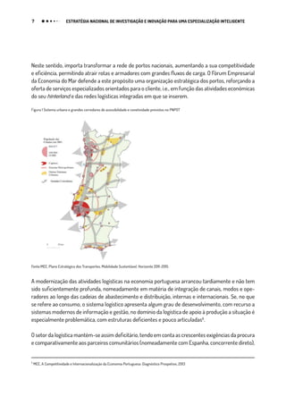 7 ESTRATÉGIA NACIONAL DE INVESTIGAÇÃO E INOVAÇÃO PARA UMA ESPECIALIZAÇÃO INTELIGENTE
Neste sentido, importa transformar a rede de portos nacionais, aumentando a sua competitividade
e eficiência, permitindo atrair rotas e armadores com grandes fluxos de carga. O Fórum Empresarial
da Economia do Mar defende a este propósito uma organização estratégica dos portos, reforçando a
oferta de serviços especializados orientados para o cliente, i.e., em função das atividades económicas
do seu hinterland e das redes logísticas integradas em que se inserem.
Figura 1 Sistema urbano e grandes corredores de acessibilidade e conetividade previstos no PNPOT
Fonte:MEE, Plano Estratégico dos Transportes, Mobilidade Sustentável, Horizonte 2011-2015
A modernização das atividades logísticas na economia portuguesa arrancou tardiamente e não tem
sido suficientemente profunda, nomeadamente em matéria de integração de canais, modos e ope-
radores ao longo das cadeias de abastecimento e distribuição, internas e internacionais. Se, no que
se refere ao consumo, o sistema logístico apresenta algum grau de desenvolvimento, com recurso a
sistemas modernos de informação e gestão, no domínio da logística de apoio à produção a situação é
especialmente problemática, com estruturas deficientes e pouco articuladas₅.
O setor da logística mantém-se assim deficitário, tendo em conta as crescentes exigências da procura
e comparativamente aos parceiros comunitários (nomeadamente com Espanha, concorrente direto),
₅
MEE, A Competitividade e Internacionalização da Economia Portuguesa: Diagnóstico Prospetivo, 2013
 