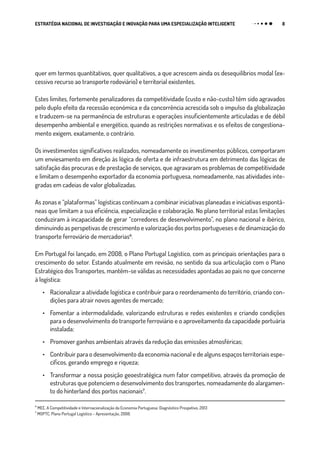 8ESTRATÉGIA NACIONAL DE INVESTIGAÇÃO E INOVAÇÃO PARA UMA ESPECIALIZAÇÃO INTELIGENTE
quer em termos quantitativos, quer qualitativos, a que acrescem ainda os desequilíbrios modal (ex-
cessivo recurso ao transporte rodoviário) e territorial existentes.
Estes limites, fortemente penalizadores da competitividade (custo e não-custo) têm sido agravados
pelo duplo efeito da recessão económica e da concorrência acrescida sob o impulso da globalização
e traduzem-se na permanência de estruturas e operações insuficientemente articuladas e de débil
desempenho ambiental e energético, quando as restrições normativas e os efeitos de congestiona-
mento exigem, exatamente, o contrário.
Os investimentos significativos realizados, nomeadamente os investimentos públicos, comportaram
um enviesamento em direção às lógica de oferta e de infraestrutura em detrimento das lógicas de
satisfação das procuras e de prestação de serviços, que agravaram os problemas de competitividade
e limitam o desempenho exportador da economia portuguesa, nomeadamente, nas atividades inte-
gradas em cadeias de valor globalizadas.
As zonas e “plataformas” logísticas continuam a combinar iniciativas planeadas e iniciativas espontâ-
neas que limitam a sua eficiência, especialização e colaboração. No plano territorial estas limitações
conduziram à incapacidade de gerar “corredores de desenvolvimento”, no plano nacional e ibérico,
diminuindo as perspetivas de crescimento e valorização dos portos portugueses e de dinamização do
transporte ferroviário de mercadorias₆.
Em Portugal foi lançado, em 2008, o Plano Portugal Logístico, com as principais orientações para o
crescimento do setor. Estando atualmente em revisão, no sentido da sua articulação com o Plano
Estratégico dos Transportes, mantêm-se válidas as necessidades apontadas ao país no que concerne
à logística:
•	 Racionalizar a atividade logística e contribuir para o reordenamento do território, criando con-
dições para atrair novos agentes de mercado;
•	 Fomentar a intermodalidade, valorizando estruturas e redes existentes e criando condições
para o desenvolvimento do transporte ferroviário e o aproveitamento da capacidade portuária
instalada;
•	 Promover ganhos ambientais através da redução das emissões atmosféricas;
•	 Contribuir para o desenvolvimento da economia nacional e de alguns espaços territoriais espe-
cíficos, gerando emprego e riqueza;
•	 Transformar a nossa posição geoestratégica num fator competitivo, através da promoção de
estruturas que potenciem o desenvolvimento dos transportes, nomeadamente do alargamen-
to do hinterland dos portos nacionais₇.
₆
MEE, A Competitividade e Internacionalização da Economia Portuguesa: Diagnóstico Prospetivo, 2013
₇
MOPTC, Plano Portugal Logístico – Apresentação, 2008.
 