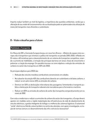 9 ESTRATÉGIA NACIONAL DE INVESTIGAÇÃO E INOVAÇÃO PARA UMA ESPECIALIZAÇÃO INTELIGENTE
Importa realçar também ao nível da logística, a importância das questões ambientais, sendo que a
alteração do seu modo de funcionamento e da sua localização pode ser potenciadora da utilização de
meios de transportes mais eficientes e sustentáveis.
B – Visão e desafios para o futuro
Mobilidade e Transportes
Em Março de 2011, a Comissão Europeia lançou um novo livro Branco - «Roteiro do espaço único eu-
ropeu dos transportes» que orientará a política de transportes no período 2010-2050, refletida em
10 metas e 40 iniciativas para o desenvolvimento de um sistema de transportes competitivo, visan-
do o aumento da mobilidade, a remoção das principais barreiras em áreas-chave de crescimento e
potenciar a criação de emprego. Em paralelo inscreve-se como objetivo a redução das emissões de
carbono no sector dos transportes em 60% até 2050.
Os principais objetivos para 2050 são:
•	 Redução dos veículos movidosa combustíveis convencionais em cidades.
•	 No subsector da aviação 40% dos combustíveis deverão ser sustentáveis e de baixo carbono, e
reduzir-se em pelo menos 40% as emissões de carbono.
•	 Diminuir em 50% as deslocações interurbanas dos passageiros, fomentando o transporte pu-
blico e deslocação do transporte rodoviário de mercadorias para o ferroviário e marítimo.
•	 Reduzir em 60% as emissões de carbono do sector dos transportes comparativamente com os
níveis de 1990
Com vista a modernizar e reduzir as emissões de carbono do sector dos transportes, a Europa deverá
apostar em medidas como a rápida implantação das infraestruturas da rede de abastecimento de
veículos eléctricos, a gestão inteligente do tráfego e a melhoria dos sistemas logísticos. O automóvel
“verde”, eléctrico ou híbrido, estará também no centro das atenções, com apoio à investigação, a cria-
ção de normas comuns e o desenvolvimento das infra-estruturas necessárias₈.
₈
CE, EUROPA 2020:Estratégia para um crescimento inteligente, sustentável e inclusivo, COM(2010) 2020 final, 2010.
 