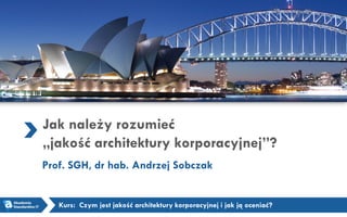 Jak należy rozumieć
„jakość architektury korporacyjnej”?
Prof. SGH, dr hab. Andrzej Sobczak
Kurs: Czym jest jakość architektury korporacyjnej i jak ją oceniać?
 