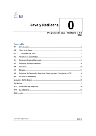 Java y NetBeans
0Programación Java – NetBeans v. 7.0
RPC
Contenido
0.1 Introducción....................................................................................................................1
0.2 Historia de Java .............................................................................................................1
0.2.1 Evolución de Java......................................................................................................3
0.3 Plataformas soportadas................................................................................................4
0.4 Características del Lenguaje........................................................................................5
0.5 Entornos de funcionamiento ........................................................................................8
0.6 Recursos.......................................................................................................................10
0.7 Sintaxis..........................................................................................................................11
0.8 Entornos de Desarrollo (Interface Developement Environment, IDE)..................14
0.9 Historia de NetBeans ..................................................................................................14
Evolución de NetBeans ..........................................................................................................15
Versiones..................................................................................................................................15
0.10 Instalación de NetBeans.............................................................................................16
0.11 Cuestionario .................................................................................................................17
Bibliografía................................................................................................................................17
r.penarrieta.c@gmail.com 2011
 