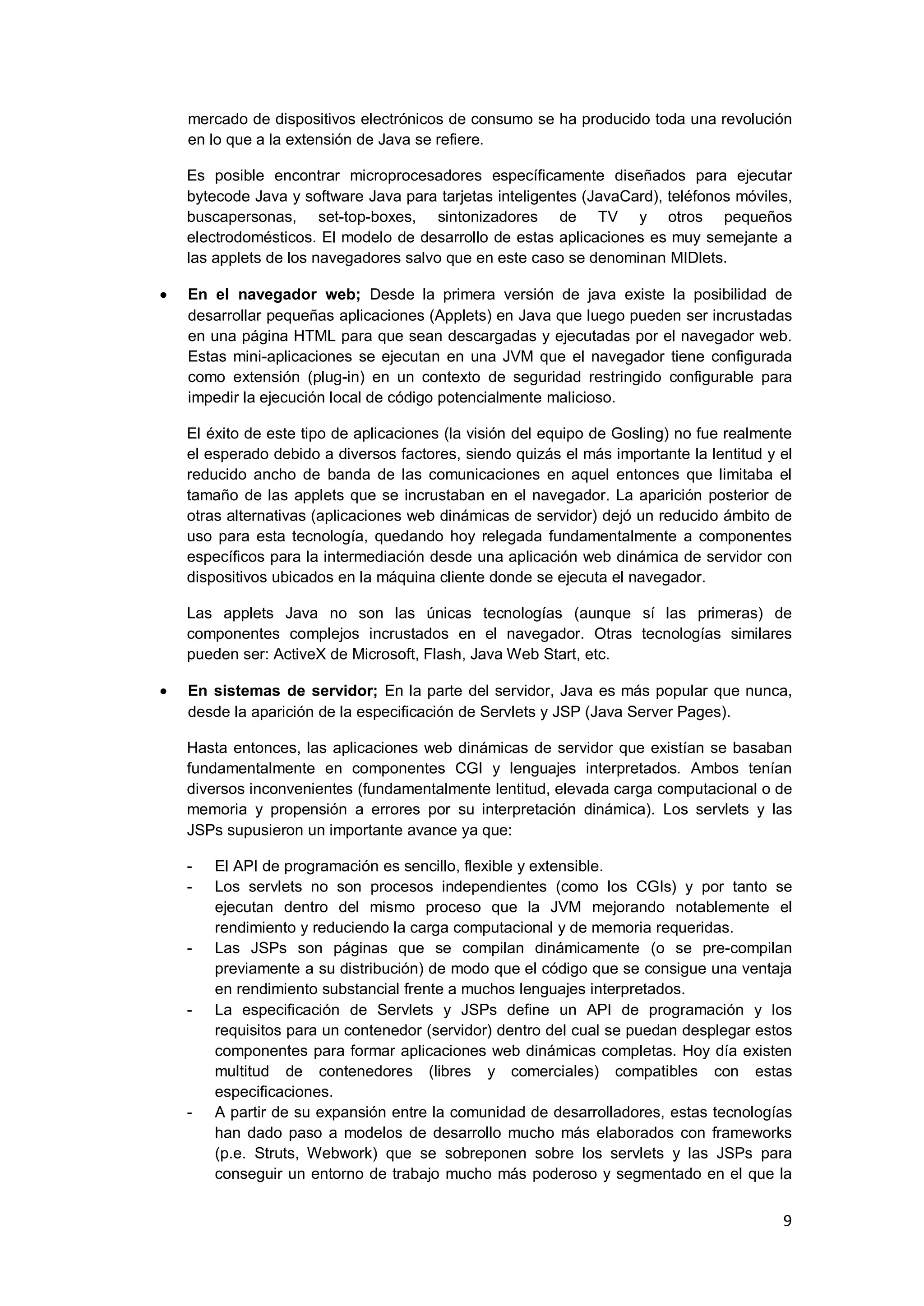 9
mercado de dispositivos electrónicos de consumo se ha producido toda una revolución
en lo que a la extensión de Java se refiere.
Es posible encontrar microprocesadores específicamente diseñados para ejecutar
bytecode Java y software Java para tarjetas inteligentes (JavaCard), teléfonos móviles,
buscapersonas, set-top-boxes, sintonizadores de TV y otros pequeños
electrodomésticos. El modelo de desarrollo de estas aplicaciones es muy semejante a
las applets de los navegadores salvo que en este caso se denominan MIDlets.
En el navegador web; Desde la primera versión de java existe la posibilidad de
desarrollar pequeñas aplicaciones (Applets) en Java que luego pueden ser incrustadas
en una página HTML para que sean descargadas y ejecutadas por el navegador web.
Estas mini-aplicaciones se ejecutan en una JVM que el navegador tiene configurada
como extensión (plug-in) en un contexto de seguridad restringido configurable para
impedir la ejecución local de código potencialmente malicioso.
El éxito de este tipo de aplicaciones (la visión del equipo de Gosling) no fue realmente
el esperado debido a diversos factores, siendo quizás el más importante la lentitud y el
reducido ancho de banda de las comunicaciones en aquel entonces que limitaba el
tamaño de las applets que se incrustaban en el navegador. La aparición posterior de
otras alternativas (aplicaciones web dinámicas de servidor) dejó un reducido ámbito de
uso para esta tecnología, quedando hoy relegada fundamentalmente a componentes
específicos para la intermediación desde una aplicación web dinámica de servidor con
dispositivos ubicados en la máquina cliente donde se ejecuta el navegador.
Las applets Java no son las únicas tecnologías (aunque sí las primeras) de
componentes complejos incrustados en el navegador. Otras tecnologías similares
pueden ser: ActiveX de Microsoft, Flash, Java Web Start, etc.
En sistemas de servidor; En la parte del servidor, Java es más popular que nunca,
desde la aparición de la especificación de Servlets y JSP (Java Server Pages).
Hasta entonces, las aplicaciones web dinámicas de servidor que existían se basaban
fundamentalmente en componentes CGI y lenguajes interpretados. Ambos tenían
diversos inconvenientes (fundamentalmente lentitud, elevada carga computacional o de
memoria y propensión a errores por su interpretación dinámica). Los servlets y las
JSPs supusieron un importante avance ya que:
- El API de programación es sencillo, flexible y extensible.
- Los servlets no son procesos independientes (como los CGIs) y por tanto se
ejecutan dentro del mismo proceso que la JVM mejorando notablemente el
rendimiento y reduciendo la carga computacional y de memoria requeridas.
- Las JSPs son páginas que se compilan dinámicamente (o se pre-compilan
previamente a su distribución) de modo que el código que se consigue una ventaja
en rendimiento substancial frente a muchos lenguajes interpretados.
- La especificación de Servlets y JSPs define un API de programación y los
requisitos para un contenedor (servidor) dentro del cual se puedan desplegar estos
componentes para formar aplicaciones web dinámicas completas. Hoy día existen
multitud de contenedores (libres y comerciales) compatibles con estas
especificaciones.
- A partir de su expansión entre la comunidad de desarrolladores, estas tecnologías
han dado paso a modelos de desarrollo mucho más elaborados con frameworks
(p.e. Struts, Webwork) que se sobreponen sobre los servlets y las JSPs para
conseguir un entorno de trabajo mucho más poderoso y segmentado en el que la
 