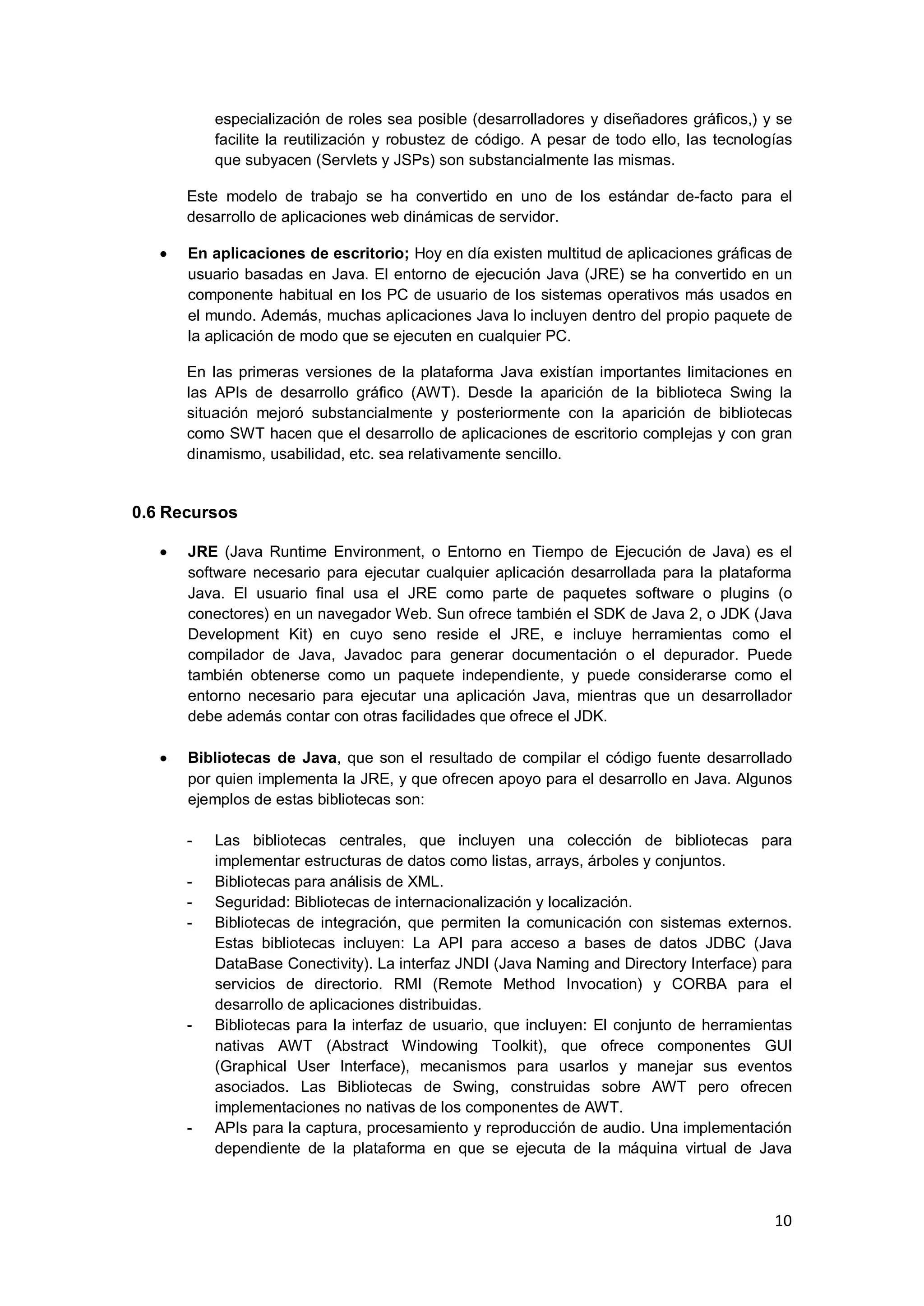10
especialización de roles sea posible (desarrolladores y diseñadores gráficos,) y se
facilite la reutilización y robustez de código. A pesar de todo ello, las tecnologías
que subyacen (Servlets y JSPs) son substancialmente las mismas.
Este modelo de trabajo se ha convertido en uno de los estándar de-facto para el
desarrollo de aplicaciones web dinámicas de servidor.
En aplicaciones de escritorio; Hoy en día existen multitud de aplicaciones gráficas de
usuario basadas en Java. El entorno de ejecución Java (JRE) se ha convertido en un
componente habitual en los PC de usuario de los sistemas operativos más usados en
el mundo. Además, muchas aplicaciones Java lo incluyen dentro del propio paquete de
la aplicación de modo que se ejecuten en cualquier PC.
En las primeras versiones de la plataforma Java existían importantes limitaciones en
las APIs de desarrollo gráfico (AWT). Desde la aparición de la biblioteca Swing la
situación mejoró substancialmente y posteriormente con la aparición de bibliotecas
como SWT hacen que el desarrollo de aplicaciones de escritorio complejas y con gran
dinamismo, usabilidad, etc. sea relativamente sencillo.
0.6 Recursos
JRE (Java Runtime Environment, o Entorno en Tiempo de Ejecución de Java) es el
software necesario para ejecutar cualquier aplicación desarrollada para la plataforma
Java. El usuario final usa el JRE como parte de paquetes software o plugins (o
conectores) en un navegador Web. Sun ofrece también el SDK de Java 2, o JDK (Java
Development Kit) en cuyo seno reside el JRE, e incluye herramientas como el
compilador de Java, Javadoc para generar documentación o el depurador. Puede
también obtenerse como un paquete independiente, y puede considerarse como el
entorno necesario para ejecutar una aplicación Java, mientras que un desarrollador
debe además contar con otras facilidades que ofrece el JDK.
Bibliotecas de Java, que son el resultado de compilar el código fuente desarrollado
por quien implementa la JRE, y que ofrecen apoyo para el desarrollo en Java. Algunos
ejemplos de estas bibliotecas son:
- Las bibliotecas centrales, que incluyen una colección de bibliotecas para
implementar estructuras de datos como listas, arrays, árboles y conjuntos.
- Bibliotecas para análisis de XML.
- Seguridad: Bibliotecas de internacionalización y localización.
- Bibliotecas de integración, que permiten la comunicación con sistemas externos.
Estas bibliotecas incluyen: La API para acceso a bases de datos JDBC (Java
DataBase Conectivity). La interfaz JNDI (Java Naming and Directory Interface) para
servicios de directorio. RMI (Remote Method Invocation) y CORBA para el
desarrollo de aplicaciones distribuidas.
- Bibliotecas para la interfaz de usuario, que incluyen: El conjunto de herramientas
nativas AWT (Abstract Windowing Toolkit), que ofrece componentes GUI
(Graphical User Interface), mecanismos para usarlos y manejar sus eventos
asociados. Las Bibliotecas de Swing, construidas sobre AWT pero ofrecen
implementaciones no nativas de los componentes de AWT.
- APIs para la captura, procesamiento y reproducción de audio. Una implementación
dependiente de la plataforma en que se ejecuta de la máquina virtual de Java
 