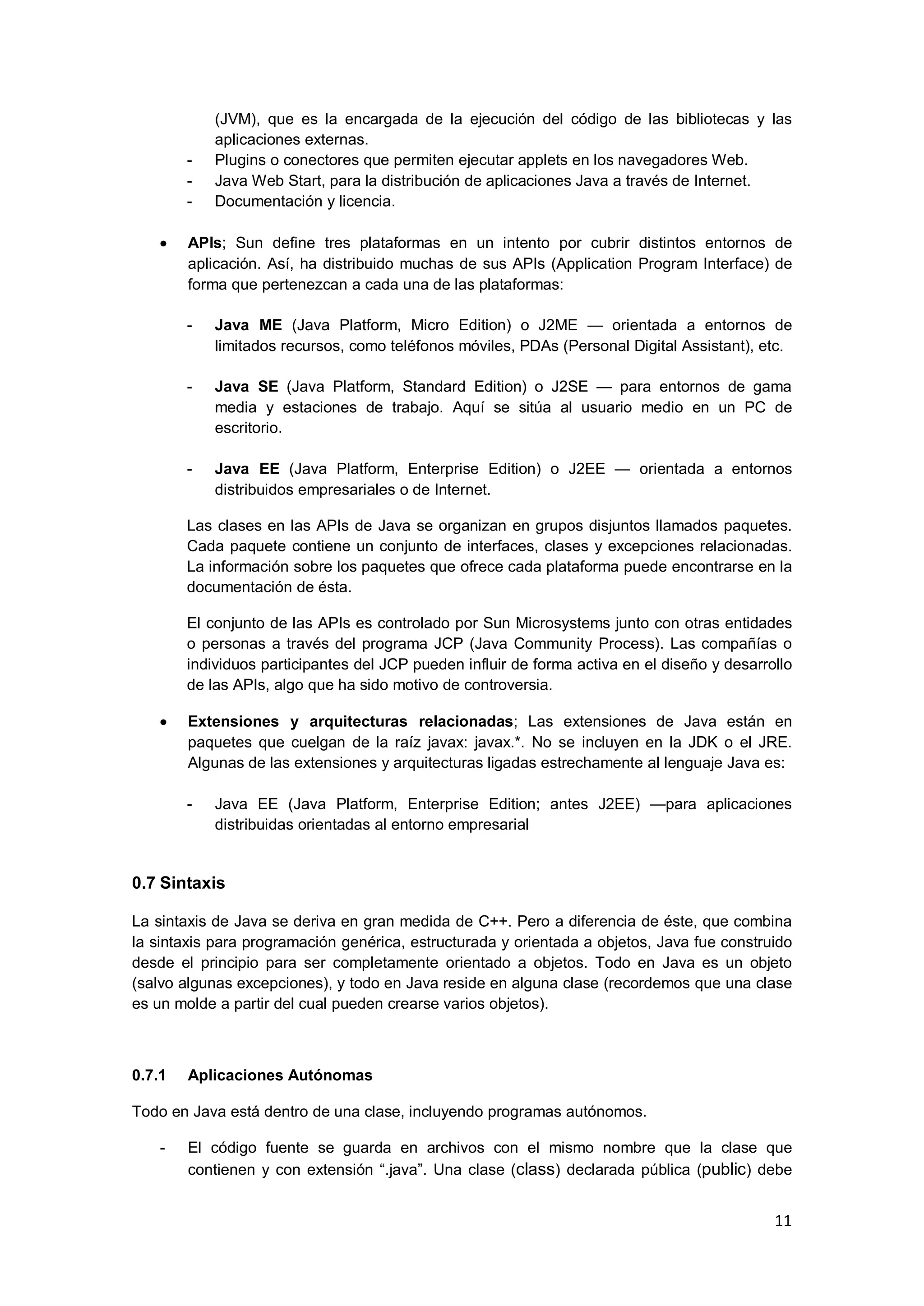 11
(JVM), que es la encargada de la ejecución del código de las bibliotecas y las
aplicaciones externas.
- Plugins o conectores que permiten ejecutar applets en los navegadores Web.
- Java Web Start, para la distribución de aplicaciones Java a través de Internet.
- Documentación y licencia.
APIs; Sun define tres plataformas en un intento por cubrir distintos entornos de
aplicación. Así, ha distribuido muchas de sus APIs (Application Program Interface) de
forma que pertenezcan a cada una de las plataformas:
- Java ME (Java Platform, Micro Edition) o J2ME — orientada a entornos de
limitados recursos, como teléfonos móviles, PDAs (Personal Digital Assistant), etc.
- Java SE (Java Platform, Standard Edition) o J2SE — para entornos de gama
media y estaciones de trabajo. Aquí se sitúa al usuario medio en un PC de
escritorio.
- Java EE (Java Platform, Enterprise Edition) o J2EE — orientada a entornos
distribuidos empresariales o de Internet.
Las clases en las APIs de Java se organizan en grupos disjuntos llamados paquetes.
Cada paquete contiene un conjunto de interfaces, clases y excepciones relacionadas.
La información sobre los paquetes que ofrece cada plataforma puede encontrarse en la
documentación de ésta.
El conjunto de las APIs es controlado por Sun Microsystems junto con otras entidades
o personas a través del programa JCP (Java Community Process). Las compañías o
individuos participantes del JCP pueden influir de forma activa en el diseño y desarrollo
de las APIs, algo que ha sido motivo de controversia.
Extensiones y arquitecturas relacionadas; Las extensiones de Java están en
paquetes que cuelgan de la raíz javax: javax.*. No se incluyen en la JDK o el JRE.
Algunas de las extensiones y arquitecturas ligadas estrechamente al lenguaje Java es:
- Java EE (Java Platform, Enterprise Edition; antes J2EE) —para aplicaciones
distribuidas orientadas al entorno empresarial
0.7 Sintaxis
La sintaxis de Java se deriva en gran medida de C++. Pero a diferencia de éste, que combina
la sintaxis para programación genérica, estructurada y orientada a objetos, Java fue construido
desde el principio para ser completamente orientado a objetos. Todo en Java es un objeto
(salvo algunas excepciones), y todo en Java reside en alguna clase (recordemos que una clase
es un molde a partir del cual pueden crearse varios objetos).
0.7.1 Aplicaciones Autónomas
Todo en Java está dentro de una clase, incluyendo programas autónomos.
- El código fuente se guarda en archivos con el mismo nombre que la clase que
contienen y con extensión ―.java‖. Una clase (class) declarada pública (public) debe
 