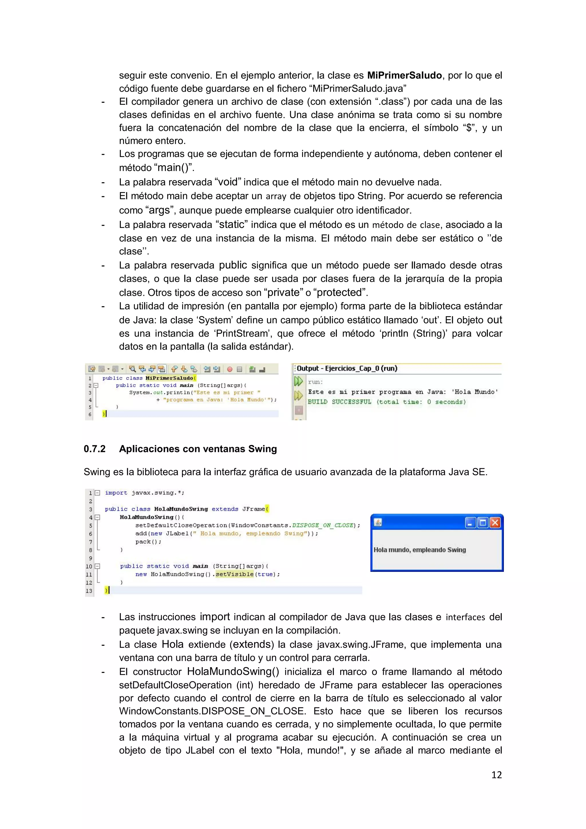 12
seguir este convenio. En el ejemplo anterior, la clase es MiPrimerSaludo, por lo que el
código fuente debe guardarse en el fichero ―MiPrimerSaludo.java‖
- El compilador genera un archivo de clase (con extensión ―.class‖) por cada una de las
clases definidas en el archivo fuente. Una clase anónima se trata como si su nombre
fuera la concatenación del nombre de la clase que la encierra, el símbolo ―$‖, y un
número entero.
- Los programas que se ejecutan de forma independiente y autónoma, deben contener el
método ―main()‖.
- La palabra reservada ―void‖ indica que el método main no devuelve nada.
- El método main debe aceptar un array de objetos tipo String. Por acuerdo se referencia
como ―args‖, aunque puede emplearse cualquier otro identificador.
- La palabra reservada ―static‖ indica que el método es un método de clase, asociado a la
clase en vez de una instancia de la misma. El método main debe ser estático o ‘‘de
clase‘‘.
- La palabra reservada public significa que un método puede ser llamado desde otras
clases, o que la clase puede ser usada por clases fuera de la jerarquía de la propia
clase. Otros tipos de acceso son ―private‖ o ―protected‖.
- La utilidad de impresión (en pantalla por ejemplo) forma parte de la biblioteca estándar
de Java: la clase ‗System‘ define un campo público estático llamado ‗out‘. El objeto out
es una instancia de ‗PrintStream‘, que ofrece el método ‗println (String)‘ para volcar
datos en la pantalla (la salida estándar).
0.7.2 Aplicaciones con ventanas Swing
Swing es la biblioteca para la interfaz gráfica de usuario avanzada de la plataforma Java SE.
- Las instrucciones import indican al compilador de Java que las clases e interfaces del
paquete javax.swing se incluyan en la compilación.
- La clase Hola extiende (extends) la clase javax.swing.JFrame, que implementa una
ventana con una barra de título y un control para cerrarla.
- El constructor HolaMundoSwing() inicializa el marco o frame llamando al método
setDefaultCloseOperation (int) heredado de JFrame para establecer las operaciones
por defecto cuando el control de cierre en la barra de título es seleccionado al valor
WindowConstants.DISPOSE_ON_CLOSE. Esto hace que se liberen los recursos
tomados por la ventana cuando es cerrada, y no simplemente ocultada, lo que permite
a la máquina virtual y al programa acabar su ejecución. A continuación se crea un
objeto de tipo JLabel con el texto "Hola, mundo!", y se añade al marco mediante el
 