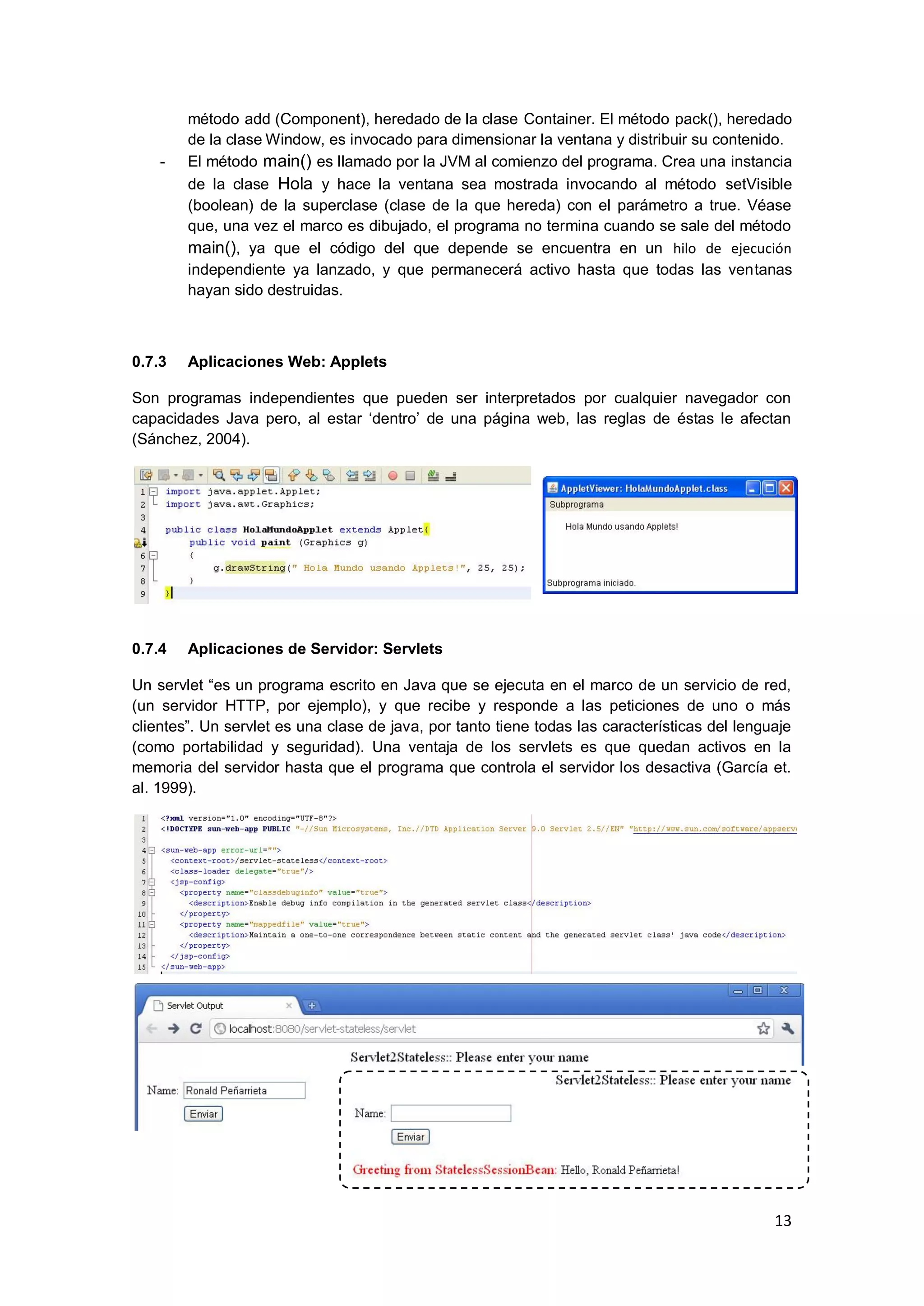 13
método add (Component), heredado de la clase Container. El método pack(), heredado
de la clase Window, es invocado para dimensionar la ventana y distribuir su contenido.
- El método main() es llamado por la JVM al comienzo del programa. Crea una instancia
de la clase Hola y hace la ventana sea mostrada invocando al método setVisible
(boolean) de la superclase (clase de la que hereda) con el parámetro a true. Véase
que, una vez el marco es dibujado, el programa no termina cuando se sale del método
main(), ya que el código del que depende se encuentra en un hilo de ejecución
independiente ya lanzado, y que permanecerá activo hasta que todas las ventanas
hayan sido destruidas.
0.7.3 Aplicaciones Web: Applets
Son programas independientes que pueden ser interpretados por cualquier navegador con
capacidades Java pero, al estar ‗dentro‘ de una página web, las reglas de éstas le afectan
(Sánchez, 2004).
0.7.4 Aplicaciones de Servidor: Servlets
Un servlet ―es un programa escrito en Java que se ejecuta en el marco de un servicio de red,
(un servidor HTTP, por ejemplo), y que recibe y responde a las peticiones de uno o más
clientes‖. Un servlet es una clase de java, por tanto tiene todas las características del lenguaje
(como portabilidad y seguridad). Una ventaja de los servlets es que quedan activos en la
memoria del servidor hasta que el programa que controla el servidor los desactiva (García et.
al. 1999).
 