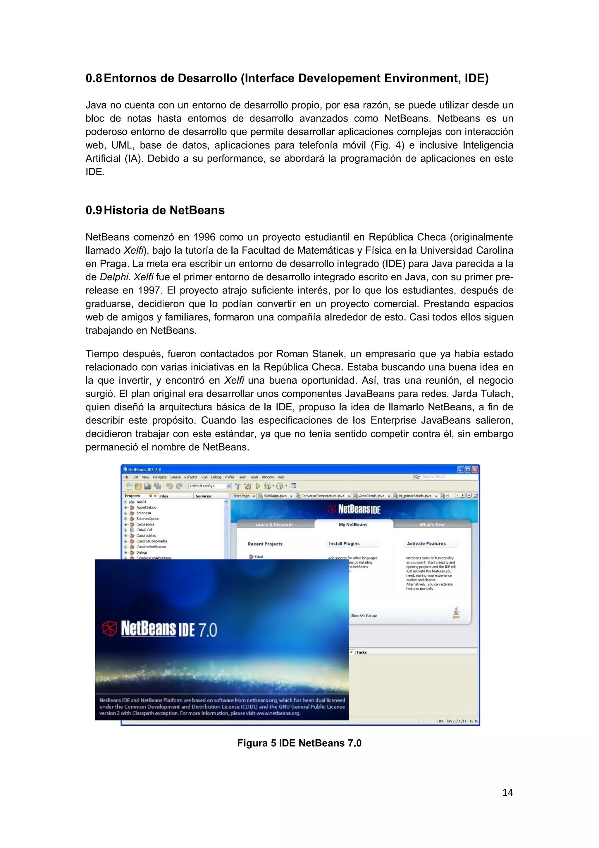 14
0.8Entornos de Desarrollo (Interface Developement Environment, IDE)
Java no cuenta con un entorno de desarrollo propio, por esa razón, se puede utilizar desde un
bloc de notas hasta entornos de desarrollo avanzados como NetBeans. Netbeans es un
poderoso entorno de desarrollo que permite desarrollar aplicaciones complejas con interacción
web, UML, base de datos, aplicaciones para telefonía móvil (Fig. 4) e inclusive Inteligencia
Artificial (IA). Debido a su performance, se abordará la programación de aplicaciones en este
IDE.
0.9Historia de NetBeans
NetBeans comenzó en 1996 como un proyecto estudiantil en República Checa (originalmente
llamado Xelfi), bajo la tutoría de la Facultad de Matemáticas y Física en la Universidad Carolina
en Praga. La meta era escribir un entorno de desarrollo integrado (IDE) para Java parecida a la
de Delphi. Xelfi fue el primer entorno de desarrollo integrado escrito en Java, con su primer pre-
release en 1997. El proyecto atrajo suficiente interés, por lo que los estudiantes, después de
graduarse, decidieron que lo podían convertir en un proyecto comercial. Prestando espacios
web de amigos y familiares, formaron una compañía alrededor de esto. Casi todos ellos siguen
trabajando en NetBeans.
Tiempo después, fueron contactados por Roman Stanek, un empresario que ya había estado
relacionado con varias iniciativas en la República Checa. Estaba buscando una buena idea en
la que invertir, y encontró en Xelfi una buena oportunidad. Así, tras una reunión, el negocio
surgió. El plan original era desarrollar unos componentes JavaBeans para redes. Jarda Tulach,
quien diseñó la arquitectura básica de la IDE, propuso la idea de llamarlo NetBeans, a fin de
describir este propósito. Cuando las especificaciones de los Enterprise JavaBeans salieron,
decidieron trabajar con este estándar, ya que no tenía sentido competir contra él, sin embargo
permaneció el nombre de NetBeans.
Figura 5 IDE NetBeans 7.0
 