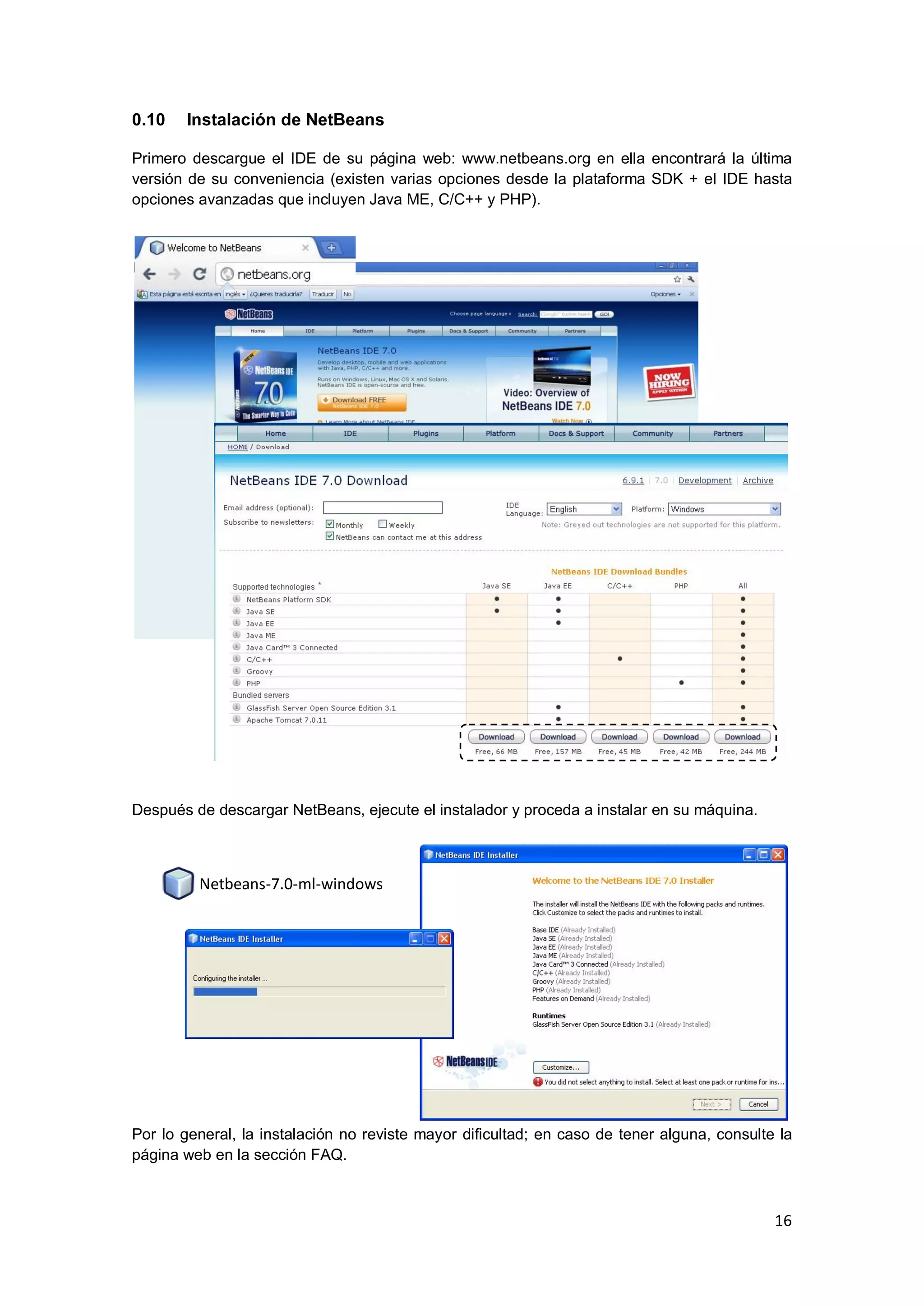 16
0.10 Instalación de NetBeans
Primero descargue el IDE de su página web: www.netbeans.org en ella encontrará la última
versión de su conveniencia (existen varias opciones desde la plataforma SDK + el IDE hasta
opciones avanzadas que incluyen Java ME, C/C++ y PHP).
Después de descargar NetBeans, ejecute el instalador y proceda a instalar en su máquina.
Por lo general, la instalación no reviste mayor dificultad; en caso de tener alguna, consulte la
página web en la sección FAQ.
Netbeans-7.0-ml-windows
 