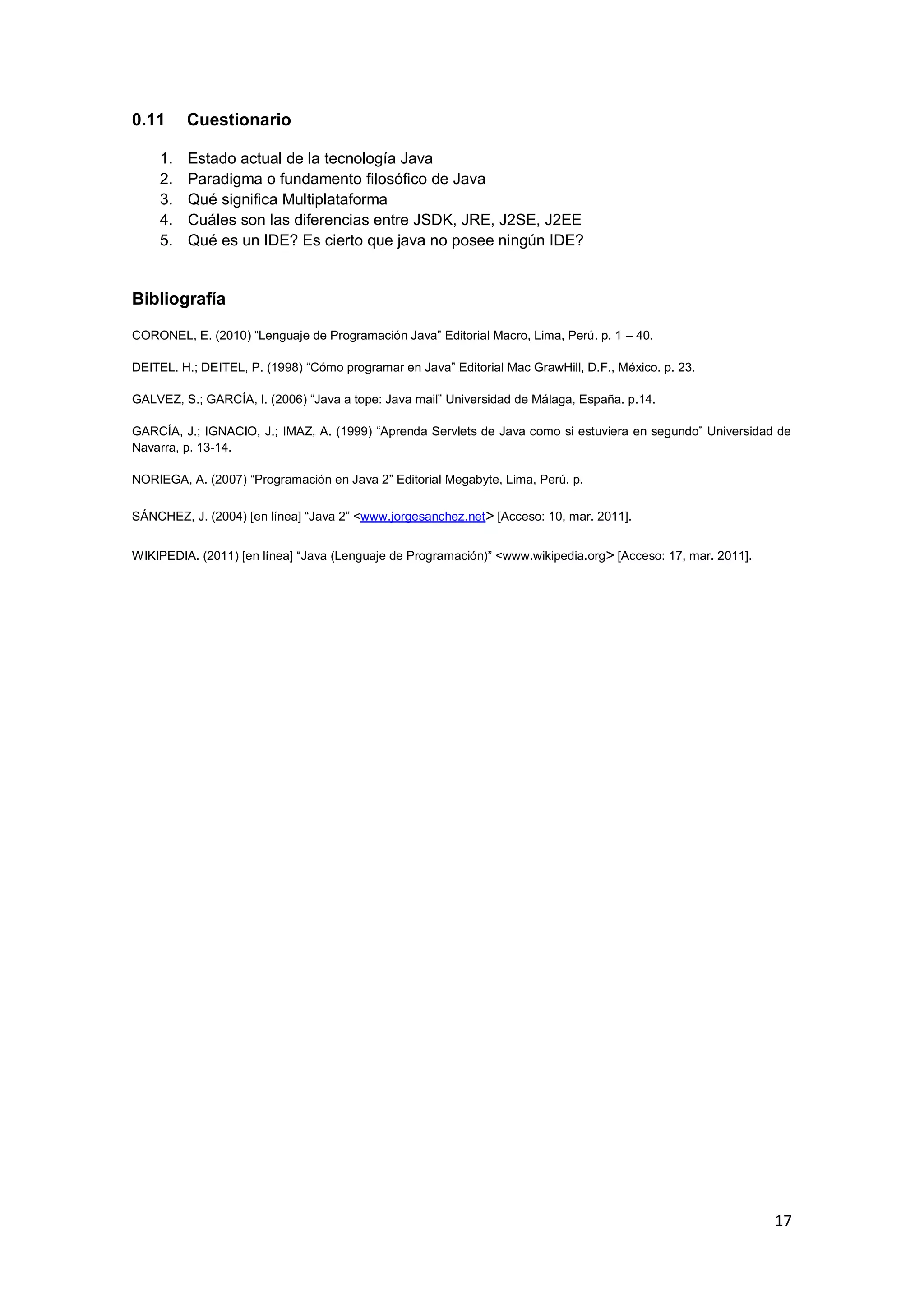 17
0.11 Cuestionario
1. Estado actual de la tecnología Java
2. Paradigma o fundamento filosófico de Java
3. Qué significa Multiplataforma
4. Cuáles son las diferencias entre JSDK, JRE, J2SE, J2EE
5. Qué es un IDE? Es cierto que java no posee ningún IDE?
Bibliografía
CORONEL, E. (2010) ―Lenguaje de Programación Java‖ Editorial Macro, Lima, Perú. p. 1 – 40.
DEITEL. H.; DEITEL, P. (1998) ―Cómo programar en Java‖ Editorial Mac GrawHill, D.F., México. p. 23.
GALVEZ, S.; GARCÍA, I. (2006) ―Java a tope: Java mail‖ Universidad de Málaga, España. p.14.
GARCÍA, J.; IGNACIO, J.; IMAZ, A. (1999) ―Aprenda Servlets de Java como si estuviera en segundo‖ Universidad de
Navarra, p. 13-14.
NORIEGA, A. (2007) ―Programación en Java 2‖ Editorial Megabyte, Lima, Perú. p.
SÁNCHEZ, J. (2004) [en línea] ―Java 2‖ <www.jorgesanchez.net> [Acceso: 10, mar. 2011].
WIKIPEDIA. (2011) [en línea] ―Java (Lenguaje de Programación)‖ <www.wikipedia.org> [Acceso: 17, mar. 2011].
 
