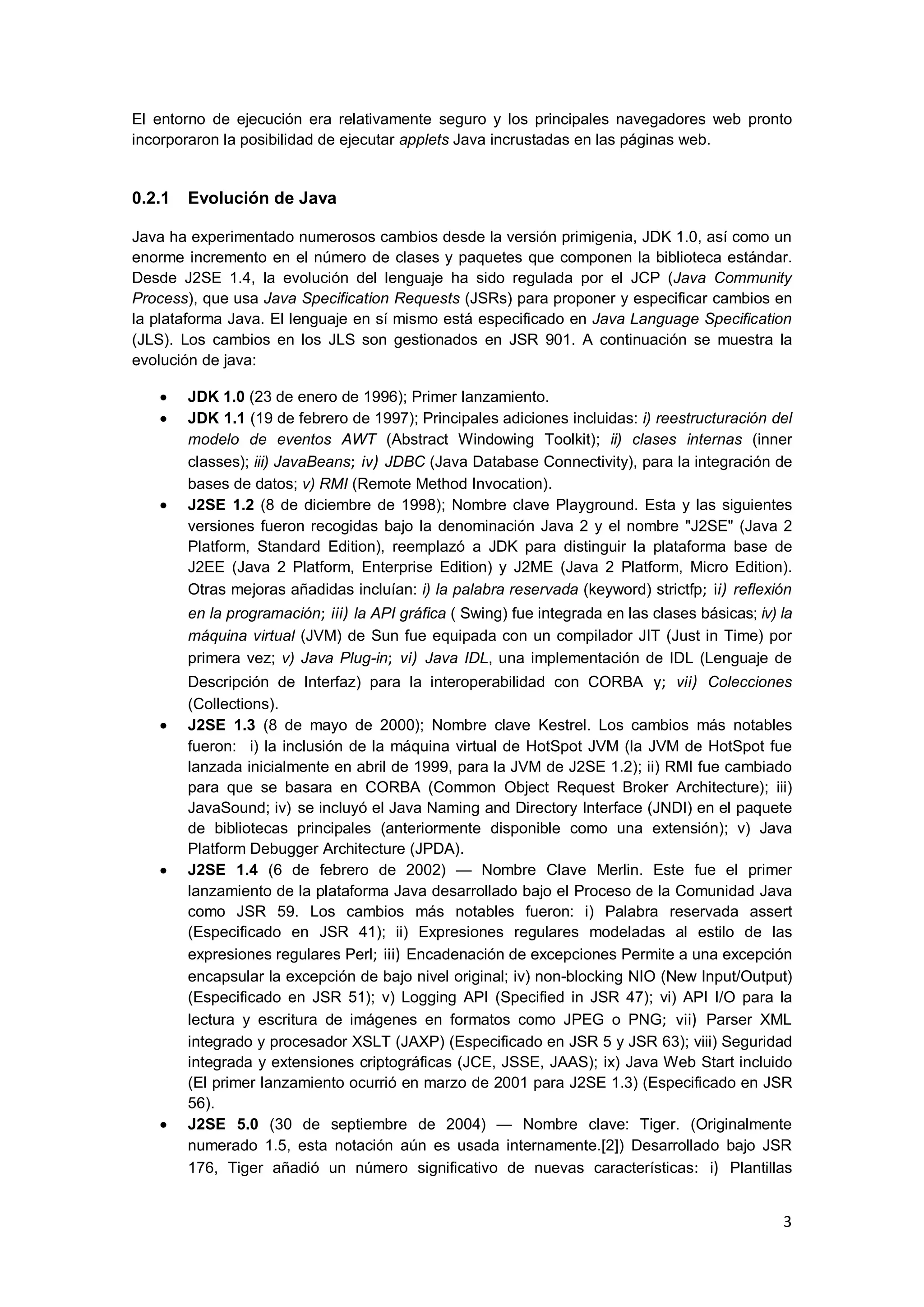 3
El entorno de ejecución era relativamente seguro y los principales navegadores web pronto
incorporaron la posibilidad de ejecutar applets Java incrustadas en las páginas web.
0.2.1 Evolución de Java
Java ha experimentado numerosos cambios desde la versión primigenia, JDK 1.0, así como un
enorme incremento en el número de clases y paquetes que componen la biblioteca estándar.
Desde J2SE 1.4, la evolución del lenguaje ha sido regulada por el JCP (Java Community
Process), que usa Java Specification Requests (JSRs) para proponer y especificar cambios en
la plataforma Java. El lenguaje en sí mismo está especificado en Java Language Specification
(JLS). Los cambios en los JLS son gestionados en JSR 901. A continuación se muestra la
evolución de java:
JDK 1.0 (23 de enero de 1996); Primer lanzamiento.
JDK 1.1 (19 de febrero de 1997); Principales adiciones incluidas: i) reestructuración del
modelo de eventos AWT (Abstract Windowing Toolkit); ii) clases internas (inner
classes); iii) JavaBeans; iv) JDBC (Java Database Connectivity), para la integración de
bases de datos; v) RMI (Remote Method Invocation).
J2SE 1.2 (8 de diciembre de 1998); Nombre clave Playground. Esta y las siguientes
versiones fueron recogidas bajo la denominación Java 2 y el nombre "J2SE" (Java 2
Platform, Standard Edition), reemplazó a JDK para distinguir la plataforma base de
J2EE (Java 2 Platform, Enterprise Edition) y J2ME (Java 2 Platform, Micro Edition).
Otras mejoras añadidas incluían: i) la palabra reservada (keyword) strictfp; ii) reflexión
en la programación; iii) la API gráfica ( Swing) fue integrada en las clases básicas; iv) la
máquina virtual (JVM) de Sun fue equipada con un compilador JIT (Just in Time) por
primera vez; v) Java Plug-in; vi) Java IDL, una implementación de IDL (Lenguaje de
Descripción de Interfaz) para la interoperabilidad con CORBA y; vii) Colecciones
(Collections).
J2SE 1.3 (8 de mayo de 2000); Nombre clave Kestrel. Los cambios más notables
fueron: i) la inclusión de la máquina virtual de HotSpot JVM (la JVM de HotSpot fue
lanzada inicialmente en abril de 1999, para la JVM de J2SE 1.2); ii) RMI fue cambiado
para que se basara en CORBA (Common Object Request Broker Architecture); iii)
JavaSound; iv) se incluyó el Java Naming and Directory Interface (JNDI) en el paquete
de bibliotecas principales (anteriormente disponible como una extensión); v) Java
Platform Debugger Architecture (JPDA).
J2SE 1.4 (6 de febrero de 2002) — Nombre Clave Merlin. Este fue el primer
lanzamiento de la plataforma Java desarrollado bajo el Proceso de la Comunidad Java
como JSR 59. Los cambios más notables fueron: i) Palabra reservada assert
(Especificado en JSR 41); ii) Expresiones regulares modeladas al estilo de las
expresiones regulares Perl; iii) Encadenación de excepciones Permite a una excepción
encapsular la excepción de bajo nivel original; iv) non-blocking NIO (New Input/Output)
(Especificado en JSR 51); v) Logging API (Specified in JSR 47); vi) API I/O para la
lectura y escritura de imágenes en formatos como JPEG o PNG; vii) Parser XML
integrado y procesador XSLT (JAXP) (Especificado en JSR 5 y JSR 63); viii) Seguridad
integrada y extensiones criptográficas (JCE, JSSE, JAAS); ix) Java Web Start incluido
(El primer lanzamiento ocurrió en marzo de 2001 para J2SE 1.3) (Especificado en JSR
56).
J2SE 5.0 (30 de septiembre de 2004) — Nombre clave: Tiger. (Originalmente
numerado 1.5, esta notación aún es usada internamente.[2]) Desarrollado bajo JSR
176, Tiger añadió un número significativo de nuevas características: i) Plantillas
 