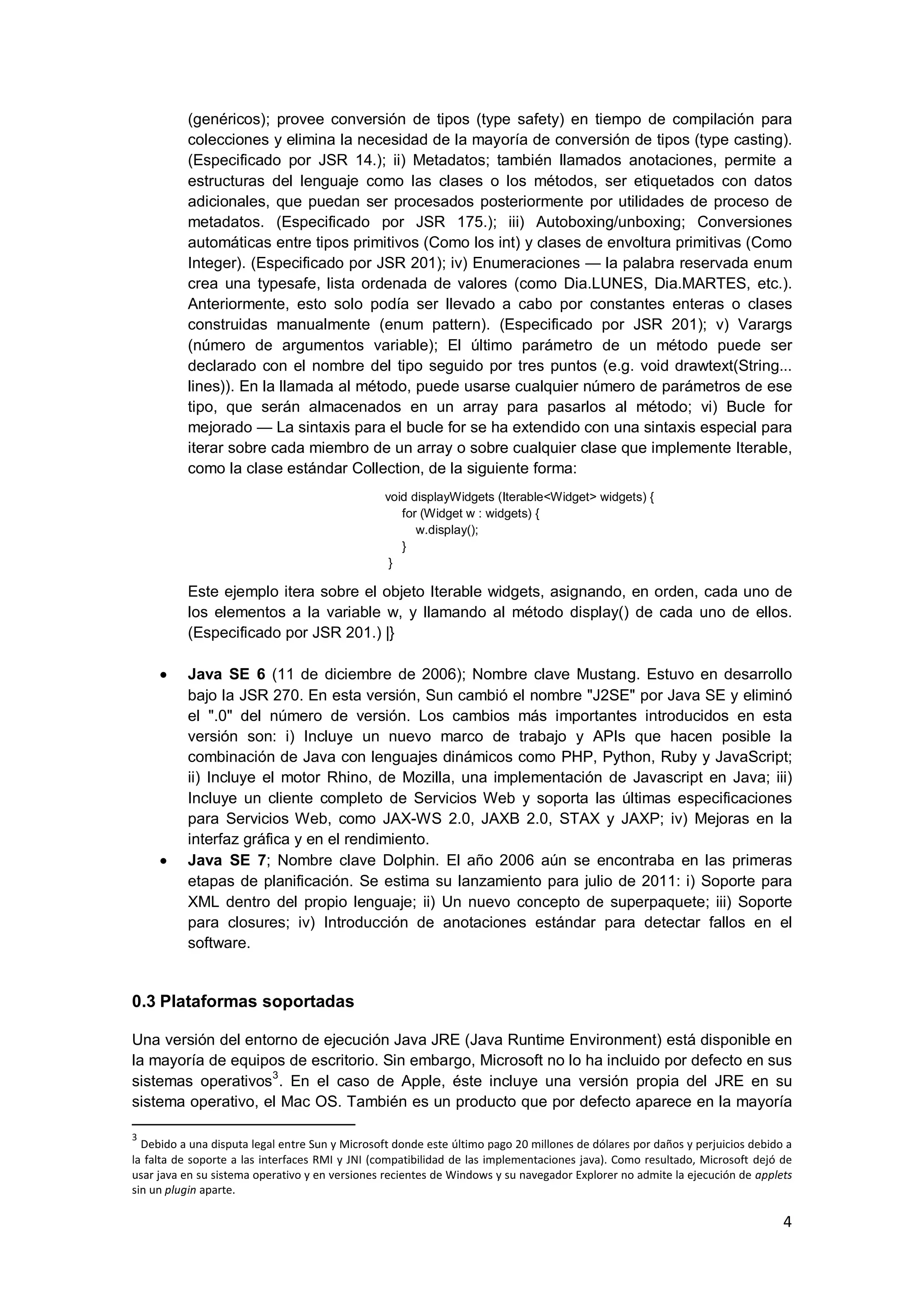 4
(genéricos); provee conversión de tipos (type safety) en tiempo de compilación para
colecciones y elimina la necesidad de la mayoría de conversión de tipos (type casting).
(Especificado por JSR 14.); ii) Metadatos; también llamados anotaciones, permite a
estructuras del lenguaje como las clases o los métodos, ser etiquetados con datos
adicionales, que puedan ser procesados posteriormente por utilidades de proceso de
metadatos. (Especificado por JSR 175.); iii) Autoboxing/unboxing; Conversiones
automáticas entre tipos primitivos (Como los int) y clases de envoltura primitivas (Como
Integer). (Especificado por JSR 201); iv) Enumeraciones — la palabra reservada enum
crea una typesafe, lista ordenada de valores (como Dia.LUNES, Dia.MARTES, etc.).
Anteriormente, esto solo podía ser llevado a cabo por constantes enteras o clases
construidas manualmente (enum pattern). (Especificado por JSR 201); v) Varargs
(número de argumentos variable); El último parámetro de un método puede ser
declarado con el nombre del tipo seguido por tres puntos (e.g. void drawtext(String...
lines)). En la llamada al método, puede usarse cualquier número de parámetros de ese
tipo, que serán almacenados en un array para pasarlos al método; vi) Bucle for
mejorado — La sintaxis para el bucle for se ha extendido con una sintaxis especial para
iterar sobre cada miembro de un array o sobre cualquier clase que implemente Iterable,
como la clase estándar Collection, de la siguiente forma:
void displayWidgets (Iterable<Widget> widgets) {
for (Widget w : widgets) {
w.display();
}
}
Este ejemplo itera sobre el objeto Iterable widgets, asignando, en orden, cada uno de
los elementos a la variable w, y llamando al método display() de cada uno de ellos.
(Especificado por JSR 201.) |}
Java SE 6 (11 de diciembre de 2006); Nombre clave Mustang. Estuvo en desarrollo
bajo la JSR 270. En esta versión, Sun cambió el nombre "J2SE" por Java SE y eliminó
el ".0" del número de versión. Los cambios más importantes introducidos en esta
versión son: i) Incluye un nuevo marco de trabajo y APIs que hacen posible la
combinación de Java con lenguajes dinámicos como PHP, Python, Ruby y JavaScript;
ii) Incluye el motor Rhino, de Mozilla, una implementación de Javascript en Java; iii)
Incluye un cliente completo de Servicios Web y soporta las últimas especificaciones
para Servicios Web, como JAX-WS 2.0, JAXB 2.0, STAX y JAXP; iv) Mejoras en la
interfaz gráfica y en el rendimiento.
Java SE 7; Nombre clave Dolphin. El año 2006 aún se encontraba en las primeras
etapas de planificación. Se estima su lanzamiento para julio de 2011: i) Soporte para
XML dentro del propio lenguaje; ii) Un nuevo concepto de superpaquete; iii) Soporte
para closures; iv) Introducción de anotaciones estándar para detectar fallos en el
software.
0.3 Plataformas soportadas
Una versión del entorno de ejecución Java JRE (Java Runtime Environment) está disponible en
la mayoría de equipos de escritorio. Sin embargo, Microsoft no lo ha incluido por defecto en sus
sistemas operativos
3
. En el caso de Apple, éste incluye una versión propia del JRE en su
sistema operativo, el Mac OS. También es un producto que por defecto aparece en la mayoría
3
Debido a una disputa legal entre Sun y Microsoft donde este último pago 20 millones de dólares por daños y perjuicios debido a
la falta de soporte a las interfaces RMI y JNI (compatibilidad de las implementaciones java). Como resultado, Microsoft dejó de
usar java en su sistema operativo y en versiones recientes de Windows y su navegador Explorer no admite la ejecución de applets
sin un plugin aparte.
 