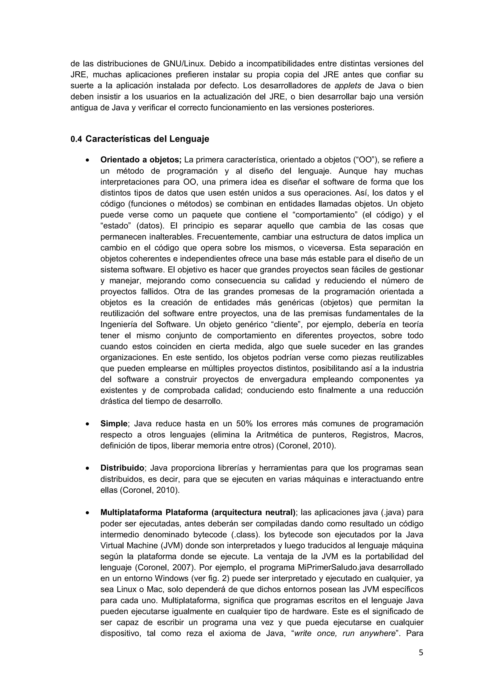 5
de las distribuciones de GNU/Linux. Debido a incompatibilidades entre distintas versiones del
JRE, muchas aplicaciones prefieren instalar su propia copia del JRE antes que confiar su
suerte a la aplicación instalada por defecto. Los desarrolladores de applets de Java o bien
deben insistir a los usuarios en la actualización del JRE, o bien desarrollar bajo una versión
antigua de Java y verificar el correcto funcionamiento en las versiones posteriores.
0.4 Características del Lenguaje
Orientado a objetos; La primera característica, orientado a objetos (―OO‖), se refiere a
un método de programación y al diseño del lenguaje. Aunque hay muchas
interpretaciones para OO, una primera idea es diseñar el software de forma que los
distintos tipos de datos que usen estén unidos a sus operaciones. Así, los datos y el
código (funciones o métodos) se combinan en entidades llamadas objetos. Un objeto
puede verse como un paquete que contiene el ―comportamiento‖ (el código) y el
―estado‖ (datos). El principio es separar aquello que cambia de las cosas que
permanecen inalterables. Frecuentemente, cambiar una estructura de datos implica un
cambio en el código que opera sobre los mismos, o viceversa. Esta separación en
objetos coherentes e independientes ofrece una base más estable para el diseño de un
sistema software. El objetivo es hacer que grandes proyectos sean fáciles de gestionar
y manejar, mejorando como consecuencia su calidad y reduciendo el número de
proyectos fallidos. Otra de las grandes promesas de la programación orientada a
objetos es la creación de entidades más genéricas (objetos) que permitan la
reutilización del software entre proyectos, una de las premisas fundamentales de la
Ingeniería del Software. Un objeto genérico ―cliente‖, por ejemplo, debería en teoría
tener el mismo conjunto de comportamiento en diferentes proyectos, sobre todo
cuando estos coinciden en cierta medida, algo que suele suceder en las grandes
organizaciones. En este sentido, los objetos podrían verse como piezas reutilizables
que pueden emplearse en múltiples proyectos distintos, posibilitando así a la industria
del software a construir proyectos de envergadura empleando componentes ya
existentes y de comprobada calidad; conduciendo esto finalmente a una reducción
drástica del tiempo de desarrollo.
Simple; Java reduce hasta en un 50% los errores más comunes de programación
respecto a otros lenguajes (elimina la Aritmética de punteros, Registros, Macros,
definición de tipos, liberar memoria entre otros) (Coronel, 2010).
Distribuido; Java proporciona librerías y herramientas para que los programas sean
distribuidos, es decir, para que se ejecuten en varias máquinas e interactuando entre
ellas (Coronel, 2010).
Multiplataforma Plataforma (arquitectura neutral); las aplicaciones java (.java) para
poder ser ejecutadas, antes deberán ser compiladas dando como resultado un código
intermedio denominado bytecode (.class). los bytecode son ejecutados por la Java
Virtual Machine (JVM) donde son interpretados y luego traducidos al lenguaje máquina
según la plataforma donde se ejecute. La ventaja de la JVM es la portabilidad del
lenguaje (Coronel, 2007). Por ejemplo, el programa MiPrimerSaludo.java desarrollado
en un entorno Windows (ver fig. 2) puede ser interpretado y ejecutado en cualquier, ya
sea Linux o Mac, solo dependerá de que dichos entornos posean las JVM específicos
para cada uno. Multiplataforma, significa que programas escritos en el lenguaje Java
pueden ejecutarse igualmente en cualquier tipo de hardware. Este es el significado de
ser capaz de escribir un programa una vez y que pueda ejecutarse en cualquier
dispositivo, tal como reza el axioma de Java, ―write once, run anywhere‖. Para
 