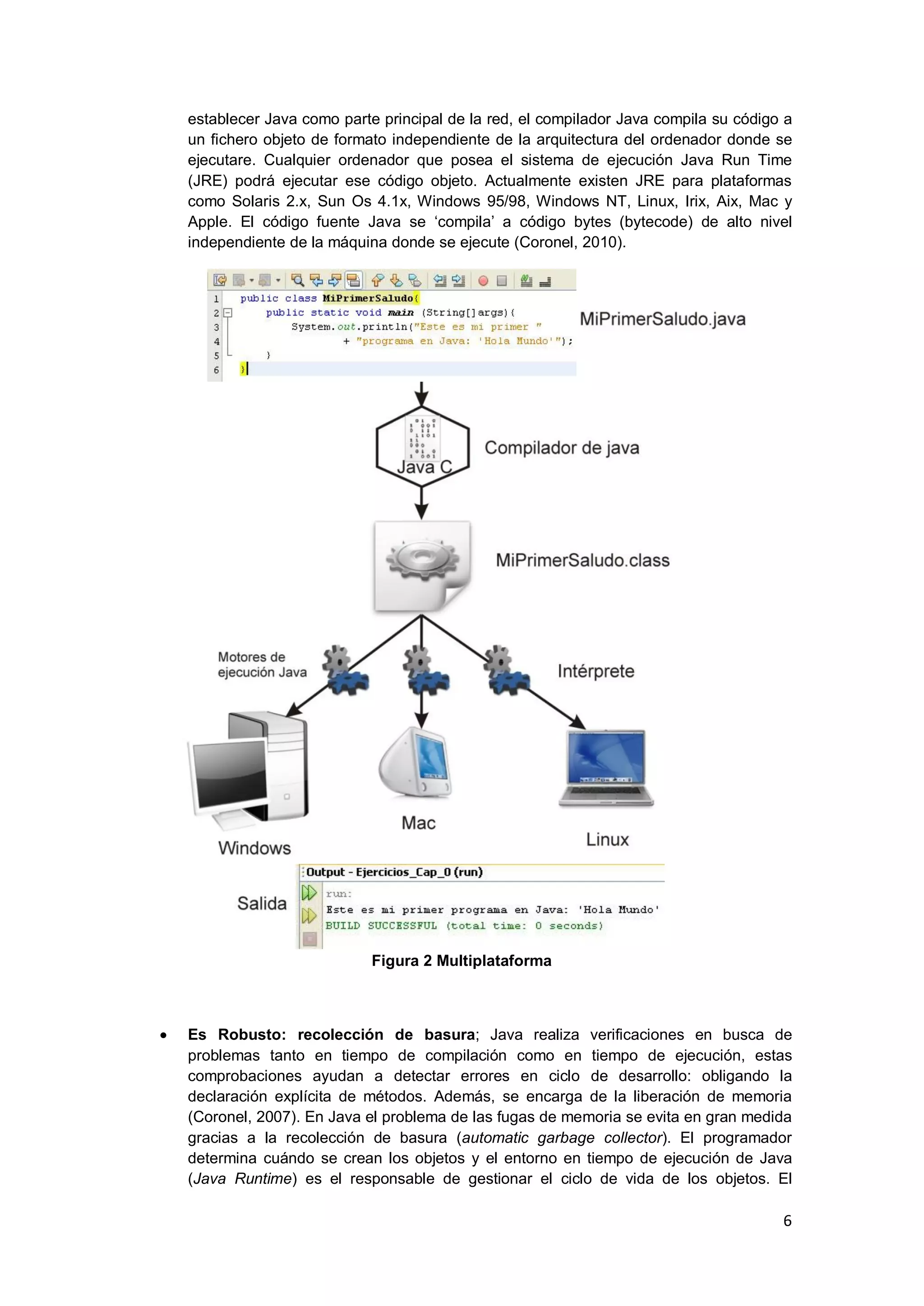 6
establecer Java como parte principal de la red, el compilador Java compila su código a
un fichero objeto de formato independiente de la arquitectura del ordenador donde se
ejecutare. Cualquier ordenador que posea el sistema de ejecución Java Run Time
(JRE) podrá ejecutar ese código objeto. Actualmente existen JRE para plataformas
como Solaris 2.x, Sun Os 4.1x, Windows 95/98, Windows NT, Linux, Irix, Aix, Mac y
Apple. El código fuente Java se ‗compila‘ a código bytes (bytecode) de alto nivel
independiente de la máquina donde se ejecute (Coronel, 2010).
Figura 2 Multiplataforma
Es Robusto: recolección de basura; Java realiza verificaciones en busca de
problemas tanto en tiempo de compilación como en tiempo de ejecución, estas
comprobaciones ayudan a detectar errores en ciclo de desarrollo: obligando la
declaración explícita de métodos. Además, se encarga de la liberación de memoria
(Coronel, 2007). En Java el problema de las fugas de memoria se evita en gran medida
gracias a la recolección de basura (automatic garbage collector). El programador
determina cuándo se crean los objetos y el entorno en tiempo de ejecución de Java
(Java Runtime) es el responsable de gestionar el ciclo de vida de los objetos. El
 