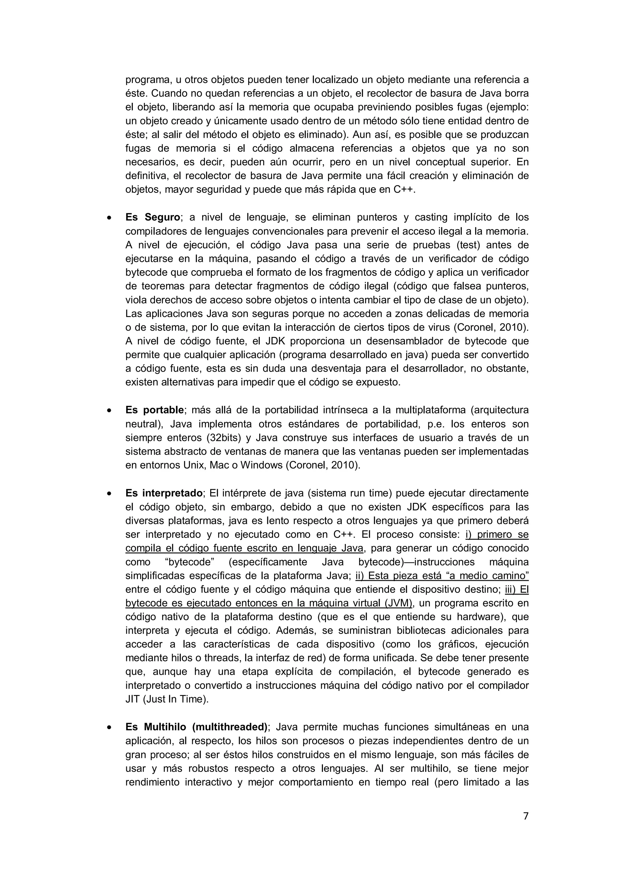 7
programa, u otros objetos pueden tener localizado un objeto mediante una referencia a
éste. Cuando no quedan referencias a un objeto, el recolector de basura de Java borra
el objeto, liberando así la memoria que ocupaba previniendo posibles fugas (ejemplo:
un objeto creado y únicamente usado dentro de un método sólo tiene entidad dentro de
éste; al salir del método el objeto es eliminado). Aun así, es posible que se produzcan
fugas de memoria si el código almacena referencias a objetos que ya no son
necesarios, es decir, pueden aún ocurrir, pero en un nivel conceptual superior. En
definitiva, el recolector de basura de Java permite una fácil creación y eliminación de
objetos, mayor seguridad y puede que más rápida que en C++.
Es Seguro; a nivel de lenguaje, se eliminan punteros y casting implícito de los
compiladores de lenguajes convencionales para prevenir el acceso ilegal a la memoria.
A nivel de ejecución, el código Java pasa una serie de pruebas (test) antes de
ejecutarse en la máquina, pasando el código a través de un verificador de código
bytecode que comprueba el formato de los fragmentos de código y aplica un verificador
de teoremas para detectar fragmentos de código ilegal (código que falsea punteros,
viola derechos de acceso sobre objetos o intenta cambiar el tipo de clase de un objeto).
Las aplicaciones Java son seguras porque no acceden a zonas delicadas de memoria
o de sistema, por lo que evitan la interacción de ciertos tipos de virus (Coronel, 2010).
A nivel de código fuente, el JDK proporciona un desensamblador de bytecode que
permite que cualquier aplicación (programa desarrollado en java) pueda ser convertido
a código fuente, esta es sin duda una desventaja para el desarrollador, no obstante,
existen alternativas para impedir que el código se expuesto.
Es portable; más allá de la portabilidad intrínseca a la multiplataforma (arquitectura
neutral), Java implementa otros estándares de portabilidad, p.e. los enteros son
siempre enteros (32bits) y Java construye sus interfaces de usuario a través de un
sistema abstracto de ventanas de manera que las ventanas pueden ser implementadas
en entornos Unix, Mac o Windows (Coronel, 2010).
Es interpretado; El intérprete de java (sistema run time) puede ejecutar directamente
el código objeto, sin embargo, debido a que no existen JDK específicos para las
diversas plataformas, java es lento respecto a otros lenguajes ya que primero deberá
ser interpretado y no ejecutado como en C++. El proceso consiste: i) primero se
compila el código fuente escrito en lenguaje Java, para generar un código conocido
como ―bytecode‖ (específicamente Java bytecode)—instrucciones máquina
simplificadas específicas de la plataforma Java; ii) Esta pieza está ―a medio camino‖
entre el código fuente y el código máquina que entiende el dispositivo destino; iii) El
bytecode es ejecutado entonces en la máquina virtual (JVM), un programa escrito en
código nativo de la plataforma destino (que es el que entiende su hardware), que
interpreta y ejecuta el código. Además, se suministran bibliotecas adicionales para
acceder a las características de cada dispositivo (como los gráficos, ejecución
mediante hilos o threads, la interfaz de red) de forma unificada. Se debe tener presente
que, aunque hay una etapa explícita de compilación, el bytecode generado es
interpretado o convertido a instrucciones máquina del código nativo por el compilador
JIT (Just In Time).
Es Multihilo (multithreaded); Java permite muchas funciones simultáneas en una
aplicación, al respecto, los hilos son procesos o piezas independientes dentro de un
gran proceso; al ser éstos hilos construidos en el mismo lenguaje, son más fáciles de
usar y más robustos respecto a otros lenguajes. Al ser multihilo, se tiene mejor
rendimiento interactivo y mejor comportamiento en tiempo real (pero limitado a las
 