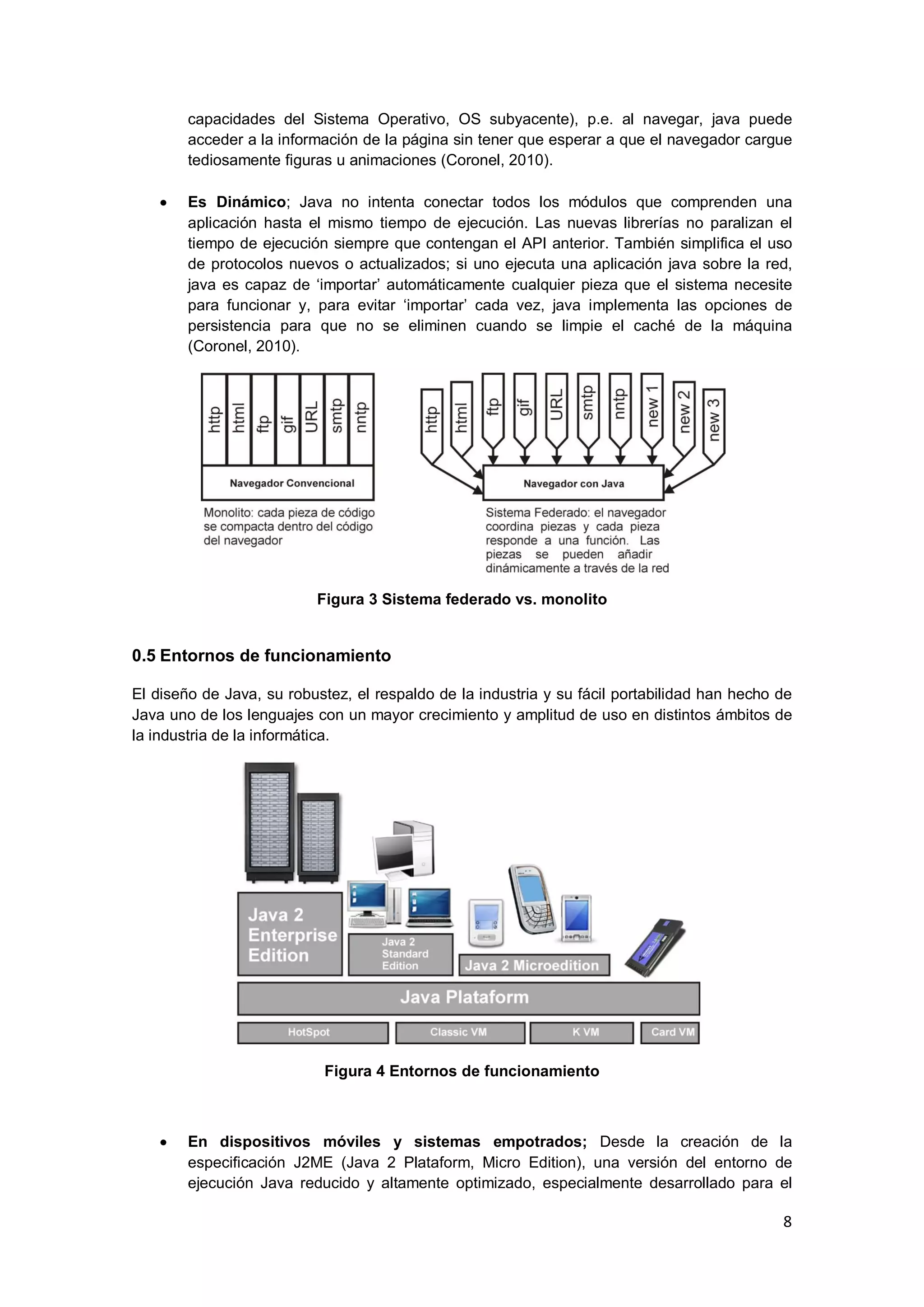 8
capacidades del Sistema Operativo, OS subyacente), p.e. al navegar, java puede
acceder a la información de la página sin tener que esperar a que el navegador cargue
tediosamente figuras u animaciones (Coronel, 2010).
Es Dinámico; Java no intenta conectar todos los módulos que comprenden una
aplicación hasta el mismo tiempo de ejecución. Las nuevas librerías no paralizan el
tiempo de ejecución siempre que contengan el API anterior. También simplifica el uso
de protocolos nuevos o actualizados; si uno ejecuta una aplicación java sobre la red,
java es capaz de ‗importar‘ automáticamente cualquier pieza que el sistema necesite
para funcionar y, para evitar ‗importar‘ cada vez, java implementa las opciones de
persistencia para que no se eliminen cuando se limpie el caché de la máquina
(Coronel, 2010).
Figura 3 Sistema federado vs. monolito
0.5 Entornos de funcionamiento
El diseño de Java, su robustez, el respaldo de la industria y su fácil portabilidad han hecho de
Java uno de los lenguajes con un mayor crecimiento y amplitud de uso en distintos ámbitos de
la industria de la informática.
Figura 4 Entornos de funcionamiento
En dispositivos móviles y sistemas empotrados; Desde la creación de la
especificación J2ME (Java 2 Plataform, Micro Edition), una versión del entorno de
ejecución Java reducido y altamente optimizado, especialmente desarrollado para el
 