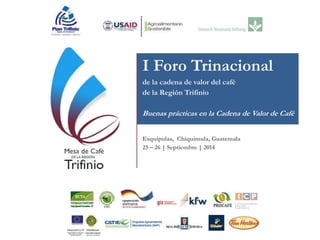 I Foro Trinacional
de la cadena de valor del café
de la Región Trifinio
Buenas prácticas en la Cadena de Valor de Café
Esquipulas, Chiquimula, Guatemala
25 – 26 | Septiembre | 2014
 