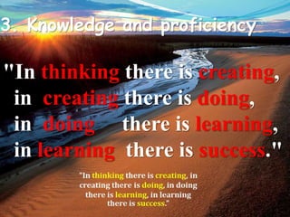 3. Knowledge and proficiency 
"In thinking there is creating, 
..in creating there is doing, 
..in doing there is learning, 
..in learning there is success." 
 