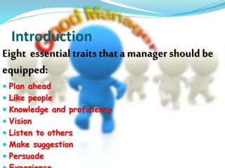 Introduction 
Eight essential traits that a manager should be 
equipped: 
 Plan ahead 
 Like people 
 Knowledge and proficiency 
 Vision 
 Listen to others 
 Make suggestion 
 Persuade 
 Experience 
 