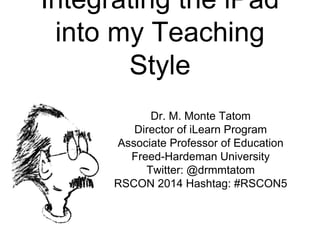 Integrating the iPad
into my Teaching
Style
Dr. M. Monte Tatom
Director of iLearn Program
Associate Professor of Education
Freed-Hardeman University
Twitter: @drmmtatom
RSCON 2014 Hashtag: #RSCON5
 