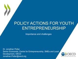POLICY ACTIONS FOR YOUTH
ENTREPRENEURSHIP
Importance and challenges
Dr. Jonathan Potter
Senior Economist, Centre for Entrepreneurship, SMEs and Local
Development, OECD
Jonathan.Potter@oecd.org
 