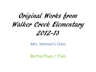 Original Works from
Walker Creek Elementary
        2012-13
     Mrs. Johnson’s Class

     Butterflies / Fish
 