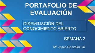 PORTAFOLIO DE 
EVALUACIÓN 
DISEMINACIÓN DEL 
CONOCIMIENTO ABIERTO 
SEMANA 3 
Mª Jesús González Gil 
 