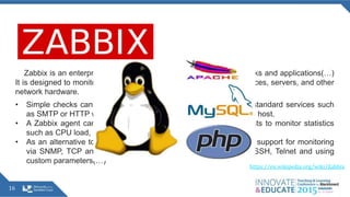 16
Zabbix is an enterprise open source monitoring solution for networks and applications(…)
It is designed to monitor and track the status of various network services, servers, and other
network hardware.
• Simple checks can verify the availability and responsiveness of standard services such
as SMTP or HTTP without installing any software on the monitored host.
• A Zabbix agent can also be installed on UNIX and Windows hosts to monitor statistics
such as CPU load, network utilization, disk space, etc.
• As an alternative to installing an agent on hosts, Zabbix includes support for monitoring
via SNMP, TCP and ICMP checks, as well as over IPMI, JMX, SSH, Telnet and using
custom parameters(…)
https://en.wikipedia.org/wiki/Zabbix
 