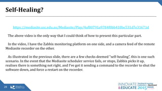 Self-Healing?
https://mediasite.usc.edu.au/Mediasite/Play/4af80791a9784f0bb418be531d7e31671d
The above video is the only way that I could think of how to present this particular part.
In the video, I have the Zabbix monitoring platform on one side, and a camera feed of the remote
Mediasite recorder on the other.
As illustrated in the previous slide, there are a few checks deemed “self-healing”, this is one such
scenario. In the event that the Mediasite scheduler service fails, or stops, Zabbix picks it up,
realises there is something not right, and I’ve got it sending a command to the recorder to shut the
software down, and force a restart on the recorder.
28
 