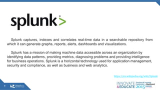 9
Splunk captures, indexes and correlates real-time data in a searchable repository from
which it can generate graphs, reports, alerts, dashboards and visualizations.
Splunk has a mission of making machine data accessible across an organization by
identifying data patterns, providing metrics, diagnosing problems and providing intelligence
for business operations. Splunk is a horizontal technology used for application management,
security and compliance, as well as business and web analytics.
https://en.wikipedia.org/wiki/Splunk
 