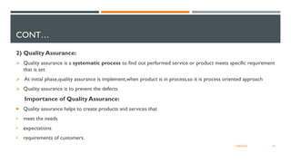 CONT…
2) Quality Assurance:
Ø Quality assurance is a systematic process to find out performed service or product meets specific requirement
that is set
Ø At initial phase,quality assurance is implement,when product is in process,so it is process oriented approach
Ø Quality assurance is to prevent the defects
Importance of Quality Assurance:
 Quality assurance helps to create products and services that
• meet the needs
• expectations
• requirements of customers.
16
12/06/2022
 