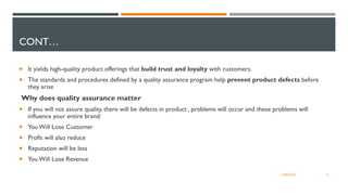 CONT…
 It yields high-quality product offerings that build trust and loyalty with customers.
 The standards and procedures defined by a quality assurance program help prevent product defects before
they arise
Why does quality assurance matter
 If you will not assure quality, there will be defects in product , problems will occur and these problems will
influence your entire brand:
 You Will Lose Customer
 Profit will also reduce
 Reputation will be less
 You Will Lose Revenue
17
12/06/2022
 