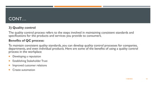 CONT…
3) Quality control
The quality control process refers to the steps involved in maintaining consistent standards and
specifications for the products and services you provide to consumers.
Benefits of QC process:
To maintain consistent quality standards, you can develop quality control processes for companies,
departments, and even individual products. Here are some of the benefits of using a quality control
process in the workplace
 Developing a reputation
 Establishing Stakeholder Trust
 Improved customer relations
 Create automation
18
12/06/2022
 
