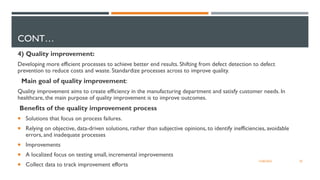 CONT…
4) Quality improvement:
Developing more efficient processes to achieve better end results. Shifting from defect detection to defect
prevention to reduce costs and waste. Standardize processes across to improve quality.
Main goal of quality improvement:
Quality improvement aims to create efficiency in the manufacturing department and satisfy customer needs. In
healthcare, the main purpose of quality improvement is to improve outcomes.
Benefits of the quality improvement process
 Solutions that focus on process failures.
 Relying on objective, data-driven solutions, rather than subjective opinions, to identify inefficiencies, avoidable
errors, and inadequate processes
 Improvements
 A localized focus on testing small, incremental improvements
 Collect data to track improvement efforts
20
12/06/2022
 