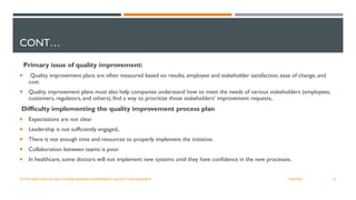 CONT…
Primary issue of quality improvement:
 Quality improvement plans are often measured based on results, employee and stakeholder satisfaction, ease of change, and
cost.
 Quality improvement plans must also help companies understand how to meet the needs of various stakeholders (employees,
customers, regulators, and others), find a way to prioritize those stakeholders' improvement requests,
Difficulty implementing the quality improvement process plan
 Expectations are not clear.
 Leadership is not sufficiently engaged,.
 There is not enough time and resources to properly implement the initiative.
 Collaboration between teams is poor.
 In healthcare, some doctors will not implement new systems until they have confidence in the new processes.
21
12/06/2022
HTTPS://INFO.DOCXELLENT.COM/BLOG/MAIN-COMPONENTS-QUALITY-MANAGEMENT
 