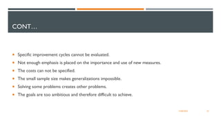 CONT…
 Specific improvement cycles cannot be evaluated.
 Not enough emphasis is placed on the importance and use of new measures.
 The costs can not be specified.
 The small sample size makes generalizations impossible.
 Solving some problems creates other problems.
 The goals are too ambitious and therefore difficult to achieve.
22
12/06/2022
 
