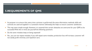 5.REQUIREMENTS OF QMS
 Its purpose is to ensure that, every time a process is performed, the same information, methods, skills and
controls are used and applied in a consistent manner. Ultimately, this helps to ensure customer satisfaction.
 This may seem simple enough. However, it is essential that certain obstacles are overcome for your QMS to be
successful.With this in mind, ask yourself the following questions:
 Do the same mistakes keep on being repeated?
 No , you can not repeat mistakes, if you will repeat same mistakes, production loss will increase, customer will
not satisfy, profit minimize, and repetition zero.
23
12/06/2022
 