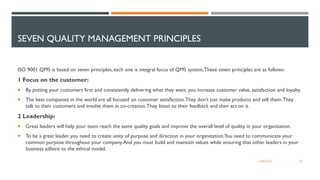 SEVEN QUALITY MANAGEMENT PRINCIPLES
ISO 9001 QMS is based on seven principles, each one is integral focus of QMS system.These seven principles are as follows:
1 Focus on the customer:
 By putting your customers first and consistently delivering what they want, you increase customer value, satisfaction and loyalty.
 The best companies in the world are all focused on customer satisfaction.They don't just make products and sell them.They
talk to their customers and involve them in co-creation.They listen to their feedback and then act on it.
2 Leadership:
 Great leaders will help your team reach the same quality goals and improve the overall level of quality in your organization.
 To be a great leader, you need to create unity of purpose and direction in your organization.You need to communicate your
common purpose throughout your company.And you must build and maintain values while ensuring that other leaders in your
business adhere to the ethical model.
25
12/06/2022
 