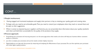 CONT…
3 People involvement:
 Having engaged and motivated employees and supply chain partners is key to meeting your quality goals and creating value.
 To begin with, you need to set achievable goals.Then you need to reward your employees when they reach or exceed them and
be open to their suggestions.
 When it comes to empowering your suppliers and factories, you can proactively share information about your quality standards
with them and hold them accountable for the quality of the products they supply.
4 Process approach:
 Streamlining your processes and ensuring everyone is on the same page about what needs to be done will help your business deliver consistent
quality to customers.
 you then to analyze your processes and use the results to better deploy resources.
 Digital platforms can help with this process by measuring and analyzing the effectiveness of your processes.You can then optimize your processes
and create higher quality products.
26
12/06/2022
HTTPS://ASQ.ORG/QUALITY-RESOURCES/QUALITY-MANAGEMENT-SYSTEM
 