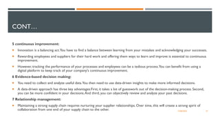 5 continuous improvement:
 Innovation is a balancing act.You have to find a balance between learning from your mistakes and acknowledging your successes.
 Rewarding employees and suppliers for their hard work and offering them ways to learn and improve is essential to continuous
improvement.
 However, tracking the performance of your processes and employees can be a tedious process.You can benefit from using a
digital platform to keep track of your company's continuous improvement.
6 Evidence-based decision making:
 You need to collect and analyze useful data.You then need to use data-driven insights to make more informed decisions.
 A data-driven approach has three key advantages.First, it takes a lot of guesswork out of the decision-making process. Second,
you can be more confident in your decisions.And third, you can objectively review and analyze your past decisions.
7 Relationship management:
 Maintaining a strong supply chain requires nurturing your supplier relationships. Over time, this will create a strong spirit of
collaboration from one end of your supply chain to the other. 12/06/2022 27
CONT…
 