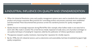6.INDUSTRIAL INFLUENCE ON QUALITY AND STANDARDIZATION
 When the Industrial Revolution came, early quality management systems were used as standards that controlled
product and process outcomes. Best practices for controlling product and process outcomes were established
and documented.These documented best practices turned into standard practices for quality management
systems.
 Quality became increasingly important during World War II,for example, when bullets made in one state had to
work with rifles made in another.The armed forces initially inspected virtually every unit of product and began to
use quality techniques of sampling for inspection, aided by the publication of military-specification standards.
 The Japanese enjoyed a quality revolution, improving their reputation for shoddy exports.
 By the 1970s, the U.S. industrial sectors, such as electronics and automobiles, had been broadsided by Japan’s high-
quality competition.
28
12/06/2022
 