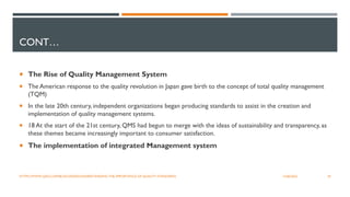 CONT…
 The Rise of Quality Management System
 The American response to the quality revolution in Japan gave birth to the concept of total quality management
(TQM)
 In the late 20th century, independent organizations began producing standards to assist in the creation and
implementation of quality management systems.
 18 At the start of the 21st century, QMS had begun to merge with the ideas of sustainability and transparency, as
these themes became increasingly important to consumer satisfaction.
 The implementation of integrated Management system
29
12/06/2022
HTTPS://WWW.QAD.COM/BLOG/2020/02/UNDERSTANDING-THE-IMPORTANCE-OF-QUALITY-STANDARDS
 