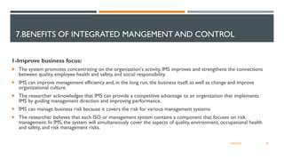 7.BENEFITS OF INTEGRATED MANGEMENT AND CONTROL
1-Improve business focus:
 The system promotes concentrating on the organization's activity, IMS improves and strengthens the connections
between quality, employee health and safety, and social responsibility.
 IMS can improve management efficiency and, in the long run, the business itself, as well as change and improve
organizational culture.
 The researcher acknowledges that IMS can provide a competitive advantage to an organization that implements
IMS by guiding management direction and improving performance.
 IMS can manage business risk because it covers the risk for various management systems
 The researcher believes that each ISO or management system contains a component that focuses on risk
management. In IMS, the system will simultaneously cover the aspects of quality, environment, occupational health
and safety, and risk management risks.
30
12/06/2022
 