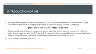 1.INTRODUCTION OF IMS
 An Integrated Management System (IMS) integrates all of an organization's systems and processes into a single
comprehensive framework, allowing the organization to function as a single unit with a unified goal.
QMS + EMS + SMS + EnMS+ FSMS + ISMS = IMS
 Organizations frequently focus on management systems separately, often in silos and sometimes in conflict.A
quality team is concerned with the QMS, and an EHS manager is often in charge of both environmental and health
issues, or a SHEQ Manager is in charge of safety, health, environment, and quality, and so on.
 PDCA cycle for implementation of IMS.
4
12/06/2022
HTTPS://INTEGRATED-STANDARDS.COM/ARTICLES/WHAT-IS-INTEGRATED-MANAGEMENT-SYSTEM
 