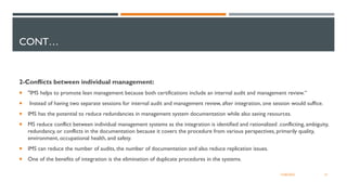 CONT…
2-Conflicts between individual management:
 "IMS helps to promote lean management because both certifications include an internal audit and management review.“
 Instead of having two separate sessions for internal audit and management review, after integration, one session would suffice.
 IMS has the potential to reduce redundancies in management system documentation while also saving resources.
 MS reduce conflict between individual management systems as the integration is identified and rationalized .conflicting, ambiguity,
redundancy, or conflicts in the documentation because it covers the procedure from various perspectives, primarily quality,
environment, occupational health, and safety.
 IMS can reduce the number of audits, the number of documentation and also reduce replication issues.
 One of the benefits of integration is the elimination of duplicate procedures in the systems.
31
12/06/2022
 