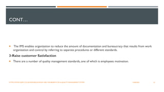 CONT…
 The IMS enables organization to reduce the amount of documentation and bureaucracy that results from work
organization and control by referring to separate procedures or different standards.
3-Raise customer Satisfaction
 There are a number of quality management standards, one of which is employees motivation.
32
12/06/2022
HTTPS://WWW.SQMC.CO.UK/NEWS/BLOG/WHAT-ARE-THE-BENEFITS-OF-A-QUALITY-MANAGEMENT-SYSTEM
 