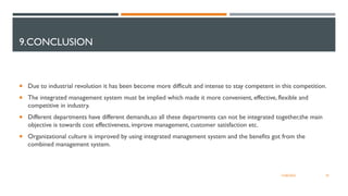 9.CONCLUSION
 Due to industrial revolution it has been become more difficult and intense to stay competent in this competition.
 The integrated management system must be implied which made it more convenient, effective, flexible and
competitive in industry.
 Different departments have different demands,so all these departments can not be integrated together,the main
objective is towards cost effectiveness, improve management, customer satisfaction etc.
 Organizational culture is improved by using integrated management system and the benefits got from the
combined management system.
34
12/06/2022
 