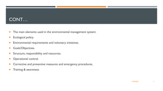 CONT…
 The main elements used in the environmental management system:
 Ecological policy.
 Environmental requirements and voluntary initiatives.
 Goals/Objectives.
 Structure, responsibility and resources.
 Operational control.
 Corrective and preventive measures and emergency procedures.
 Training & awareness
7
12/06/2022
 