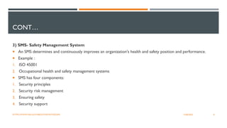 CONT…
3) SMS- Safety Management System
 An SMS determines and continuously improves an organization's health and safety position and performance.
 Example :
1. ISO 45001
2. Occupational health and safety management systems
 SMS has four components:
1. Security principles
2. Security risk management
3. Ensuring safety
4. Security support
8
12/06/2022
HTTPS://WWW.FAA.GOV/ABOUT/INITIATIVES/SMS
 