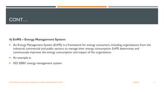 CONT…
4) EnMS – Energy Management System
 An Energy Management System (EnMS) is a framework for energy consumers, including organizations from the
industrial, commercial and public sectors, to manage their energy consumption. EnMS determines and
continuously improves the energy consumption and impact of the organization.
 An example is:
 ISO 50001 energy management system
9
12/06/2022
HTTPS://WWW.UNIDO.ORG/STORIES/WHAT-ENERGY-MANAGEMENT-SYSTEM
 